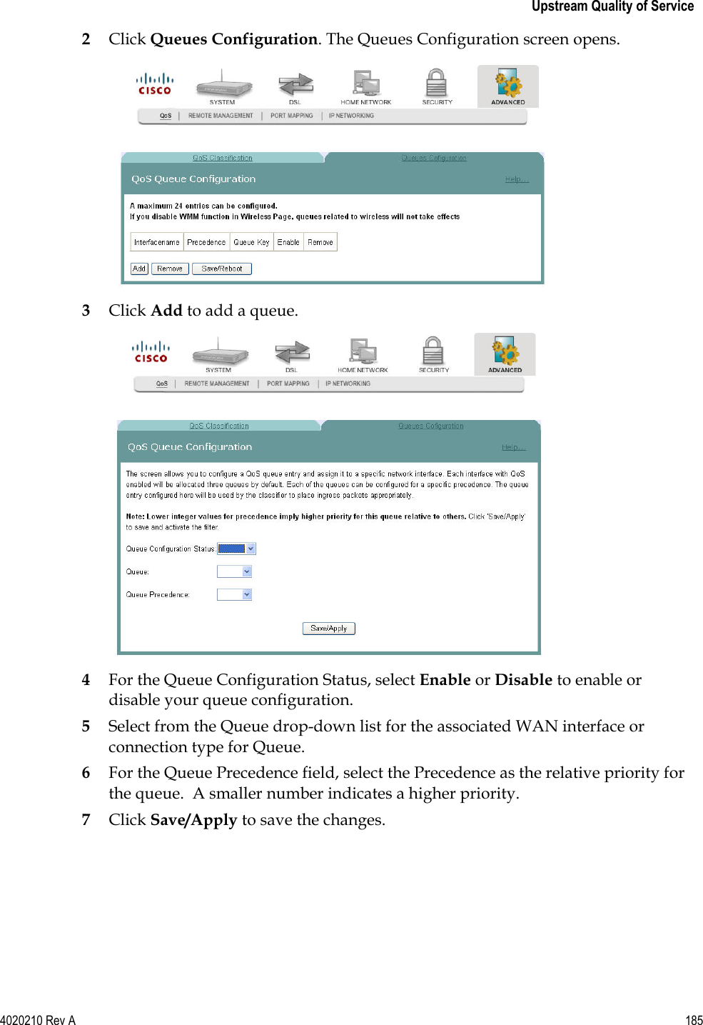   Upstream Quality of Service 4020210 Rev A 185  2 Click Queues Configuration. The Queues Configuration screen opens.  3 Click Add to add a queue.  4 For the Queue Configuration Status, select Enable or Disable to enable or disable your queue configuration. 5 Select from the Queue drop-down list for the associated WAN interface or connection type for Queue. 6 For the Queue Precedence field, select the Precedence as the relative priority for the queue.  A smaller number indicates a higher priority. 7 Click Save/Apply to save the changes.   