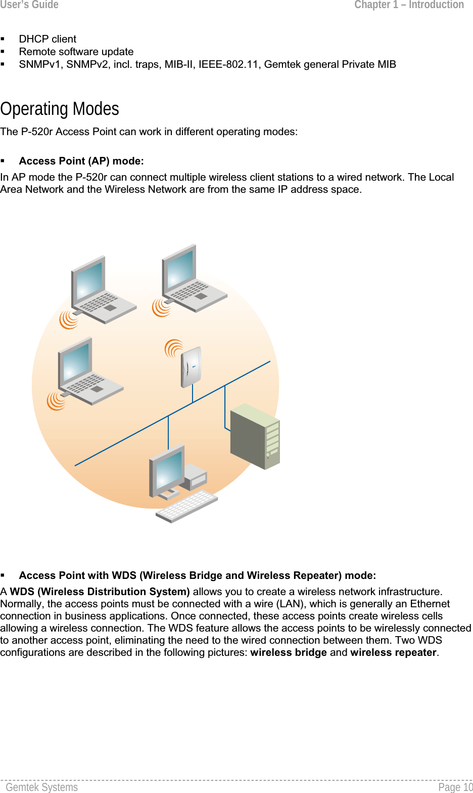 User’s Guide  Chapter 1 – Introduction  DHCP client Remote software updateSNMPv1, SNMPv2, incl. traps, MIB-II, IEEE-802.11, Gemtek general Private MIB Operating Modes The P-520r Access Point can work in different operating modes: Access Point (AP) mode:In AP mode the P-520r can connect multiple wireless client stations to a wired network. The Local Area Network and the Wireless Network are from the same IP address space.Access Point with WDS (Wireless Bridge and Wireless Repeater) mode:AWDS (Wireless Distribution System) allows you to create a wireless network infrastructure.Normally, the access points must be connected with a wire (LAN), which is generally an Ethernet connection in business applications. Once connected, these access points create wireless cellsallowing a wireless connection. The WDS feature allows the access points to be wirelessly connectedto another access point, eliminating the need to the wired connection between them. Two WDSconfigurations are described in the following pictures: wireless bridge and wireless repeater.Gemtek Systems  Page 10