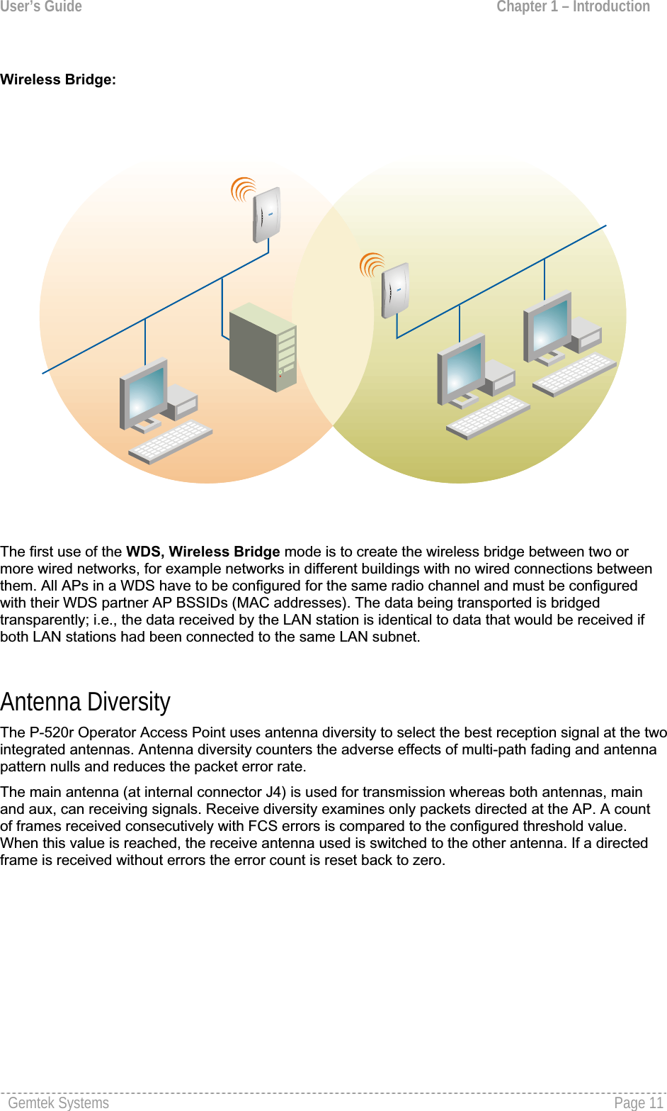 User’s Guide  Chapter 1 – Introduction Wireless Bridge:The first use of the WDS, Wireless Bridge mode is to create the wireless bridge between two or more wired networks, for example networks in different buildings with no wired connections betweenthem. All APs in a WDS have to be configured for the same radio channel and must be configuredwith their WDS partner AP BSSIDs (MAC addresses). The data being transported is bridged transparently; i.e., the data received by the LAN station is identical to data that would be received if both LAN stations had been connected to the same LAN subnet.Antenna Diversity The P-520r Operator Access Point uses antenna diversity to select the best reception signal at the two integrated antennas. Antenna diversity counters the adverse effects of multi-path fading and antennapattern nulls and reduces the packet error rate.The main antenna (at internal connector J4) is used for transmission whereas both antennas, main and aux, can receiving signals. Receive diversity examines only packets directed at the AP. A count of frames received consecutively with FCS errors is compared to the configured threshold value.When this value is reached, the receive antenna used is switched to the other antenna. If a directedframe is received without errors the error count is reset back to zero.Gemtek Systems  Page 11