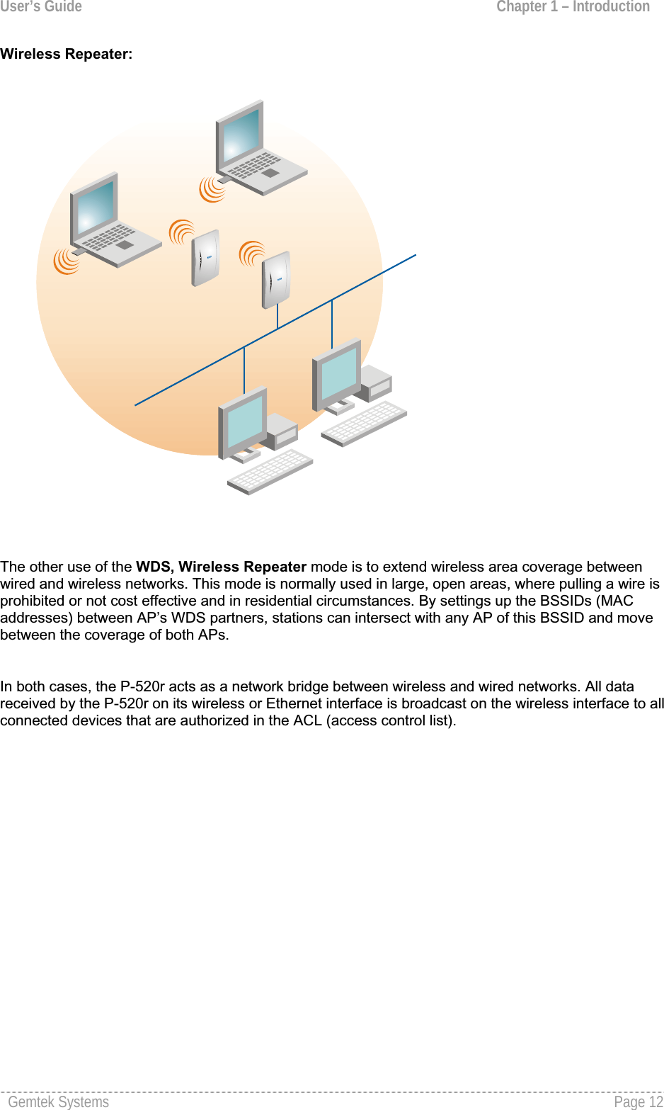 User’s Guide  Chapter 1 – Introduction Wireless Repeater:The other use of the WDS, Wireless Repeater mode is to extend wireless area coverage betweenwired and wireless networks. This mode is normally used in large, open areas, where pulling a wire is prohibited or not cost effective and in residential circumstances. By settings up the BSSIDs (MAC addresses) between AP’s WDS partners, stations can intersect with any AP of this BSSID and move between the coverage of both APs. In both cases, the P-520r acts as a network bridge between wireless and wired networks. All data received by the P-520r on its wireless or Ethernet interface is broadcast on the wireless interface to all connected devices that are authorized in the ACL (access control list). Gemtek Systems  Page 12
