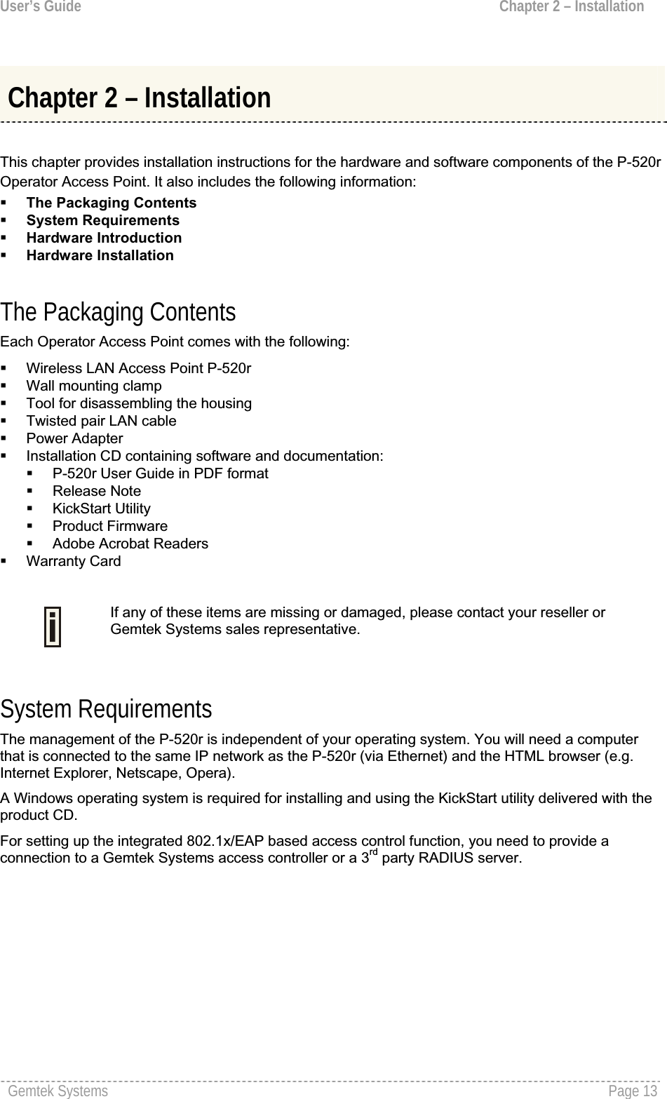 User’s Guide  Chapter 2 – InstallationChapter 2 – Installation This chapter provides installation instructions for the hardware and software components of the P-520rOperator Access Point. It also includes the following information:The Packaging ContentsSystem RequirementsHardware IntroductionHardware Installation The Packaging Contents Each Operator Access Point comes with the following:Wireless LAN Access Point P-520rWall mounting clampTool for disassembling the housingTwisted pair LAN cable Power AdapterInstallation CD containing software and documentation:P-520r User Guide in PDF format  Release Note KickStart Utility Product FirmwareAdobe Acrobat Readers Warranty CardIf any of these items are missing or damaged, please contact your reseller orGemtek Systems sales representative.System Requirements The management of the P-520r is independent of your operating system. You will need a computer that is connected to the same IP network as the P-520r (via Ethernet) and the HTML browser (e.g. Internet Explorer, Netscape, Opera). A Windows operating system is required for installing and using the KickStart utility delivered with the product CD. For setting up the integrated 802.1x/EAP based access control function, you need to provide a connection to a Gemtek Systems access controller or a 3rd party RADIUS server.Gemtek Systems  Page 13
