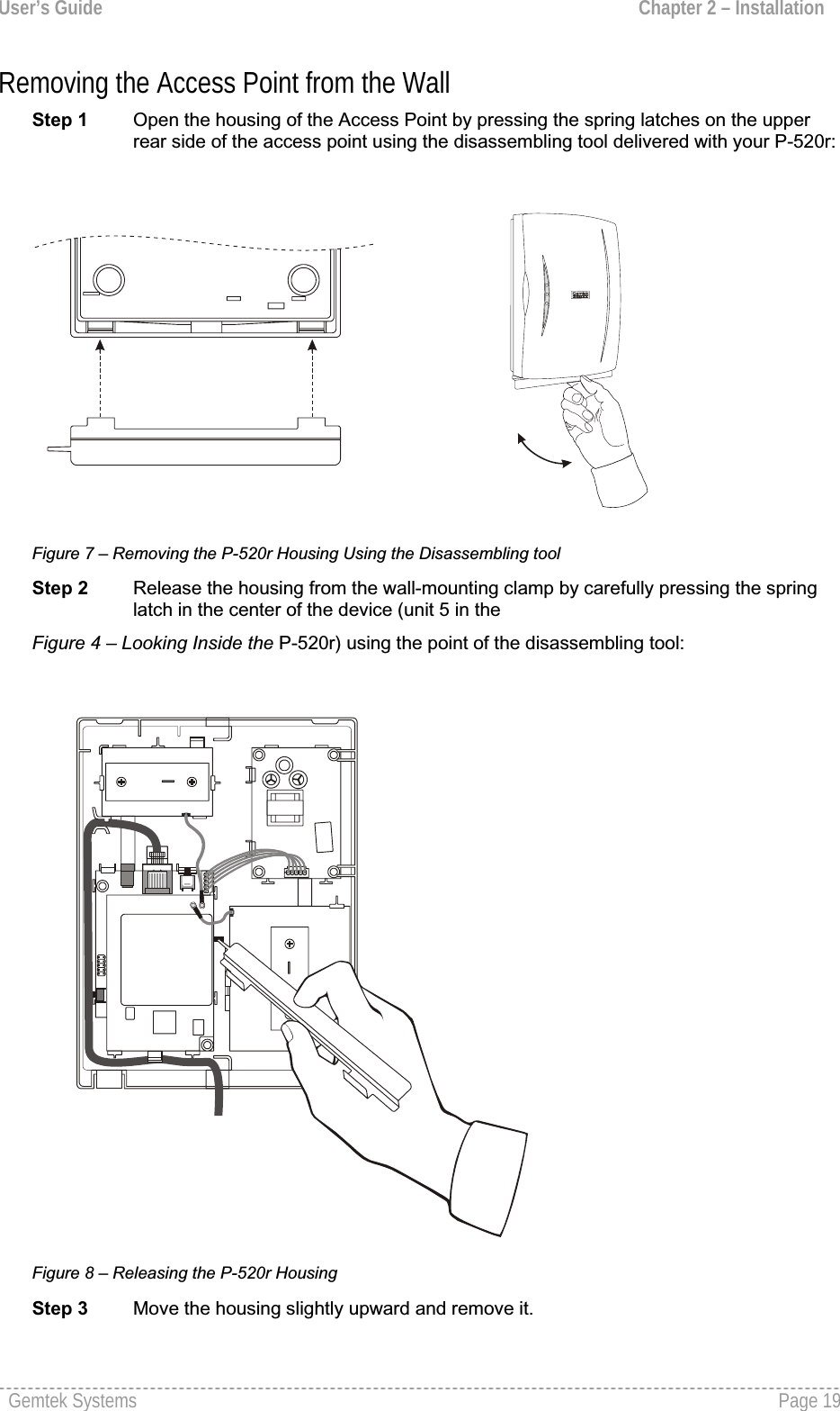 User’s Guide  Chapter 2 – InstallationRemoving the Access Point from the Wall Step 1  Open the housing of the Access Point by pressing the spring latches on the upperrear side of the access point using the disassembling tool delivered with your P-520r:Figure 7 – Removing the P-520r Housing Using the Disassembling tool Step 2 Release the housing from the wall-mounting clamp by carefully pressing the springlatch in the center of the device (unit 5 in the Figure 4 – Looking Inside the P-520r) using the point of the disassembling tool: Figure 8 – Releasing the P-520r Housing Step 3  Move the housing slightly upward and remove it. Gemtek Systems  Page 19
