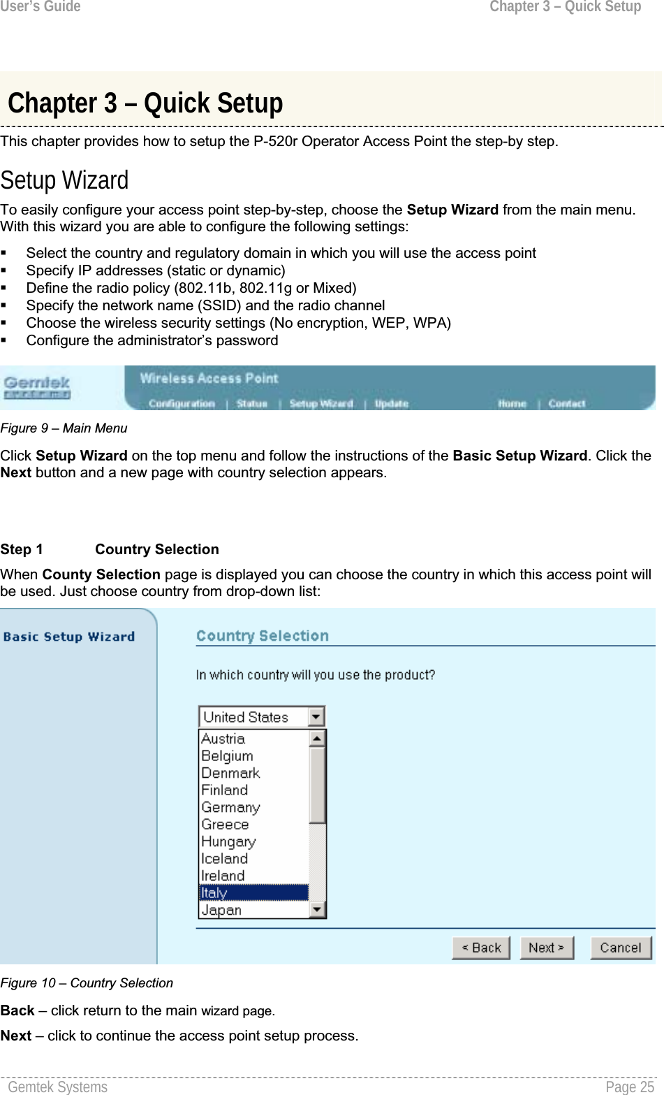 User’s Guide  Chapter 3 – Quick SetupChapter 3 – Quick Setup This chapter provides how to setup the P-520r Operator Access Point the step-by step. Setup Wizard To easily configure your access point step-by-step, choose the Setup Wizard from the main menu.With this wizard you are able to configure the following settings:Select the country and regulatory domain in which you will use the access pointSpecify IP addresses (static or dynamic)Define the radio policy (802.11b, 802.11g or Mixed) Specify the network name (SSID) and the radio channelChoose the wireless security settings (No encryption, WEP, WPA) Configure the administrator’s passwordFigure 9 – Main Menu Click Setup Wizard on the top menu and follow the instructions of the Basic Setup Wizard. Click theNext button and a new page with country selection appears.Step 1 Country Selection When County Selection page is displayed you can choose the country in which this access point will be used. Just choose country from drop-down list: Figure 10 – Country SelectionBack – click return to the main wizard page.Next – click to continue the access point setup process.Gemtek Systems  Page 25