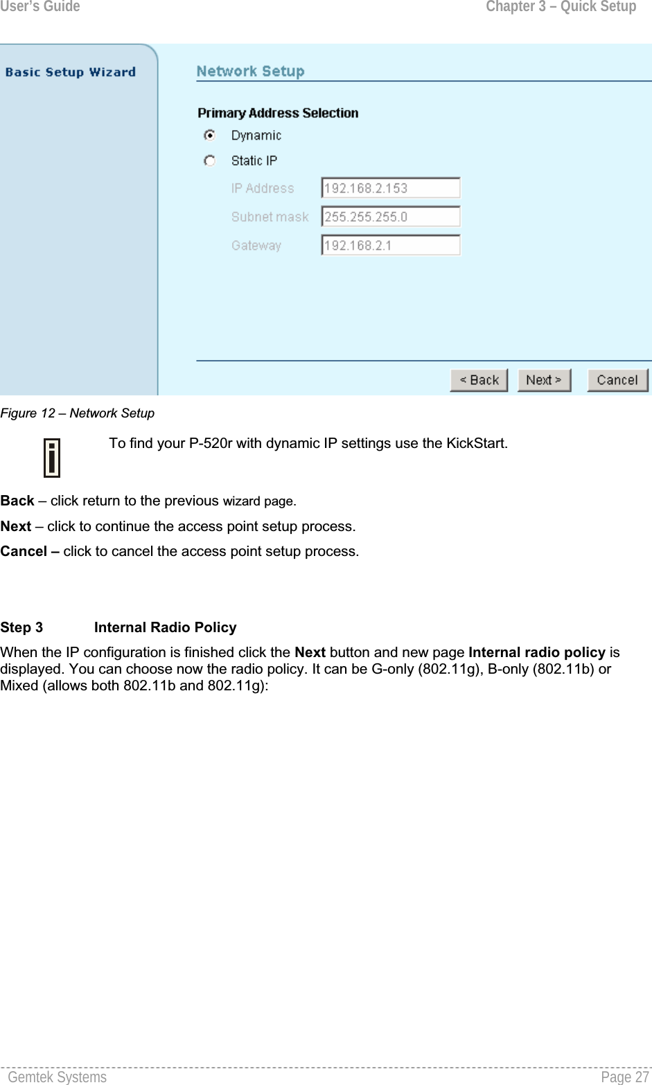 User’s Guide  Chapter 3 – Quick SetupFigure 12 – Network SetupTo find your P-520r with dynamic IP settings use the KickStart. Back – click return to the previous wizard page. Next – click to continue the access point setup process.Cancel – click to cancel the access point setup process.Step 3  Internal Radio PolicyWhen the IP configuration is finished click the Next button and new page Internal radio policy is displayed. You can choose now the radio policy. It can be G-only (802.11g), B-only (802.11b) orMixed (allows both 802.11b and 802.11g):Gemtek Systems  Page 27