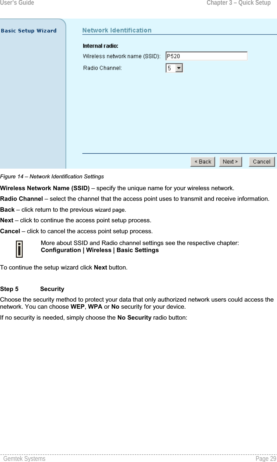 User’s Guide  Chapter 3 – Quick SetupFigure 14 – Network Identification Settings Wireless Network Name (SSID) – specify the unique name for your wireless network.Radio Channel – select the channel that the access point uses to transmit and receive information. Back – click return to the previous wizard page. Next – click to continue the access point setup process.Cancel – click to cancel the access point setup process.More about SSID and Radio channel settings see the respective chapter:Configuration | Wireless | Basic SettingsTo continue the setup wizard click Next button. Step 5 SecurityChoose the security method to protect your data that only authorized network users could access the network. You can choose WEP,WPA or No security for your device.If no security is needed, simply choose the No Security radio button: Gemtek Systems  Page 29
