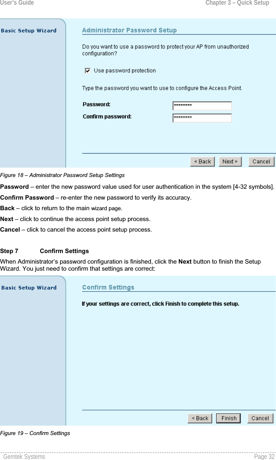 User’s Guide  Chapter 3 – Quick SetupFigure 18 – Administrator Password Setup Settings Password – enter the new password value used for user authentication in the system [4-32 symbols].Confirm Password – re-enter the new password to verify its accuracy.Back – click to return to the main wizard page.Next – click to continue the access point setup process.Cancel – click to cancel the access point setup process.Step 7  Confirm Settings When Administrator’s password configuration is finished, click the Next button to finish the Setup Wizard. You just need to confirm that settings are correct:Figure 19 – Confirm SettingsGemtek Systems  Page 32