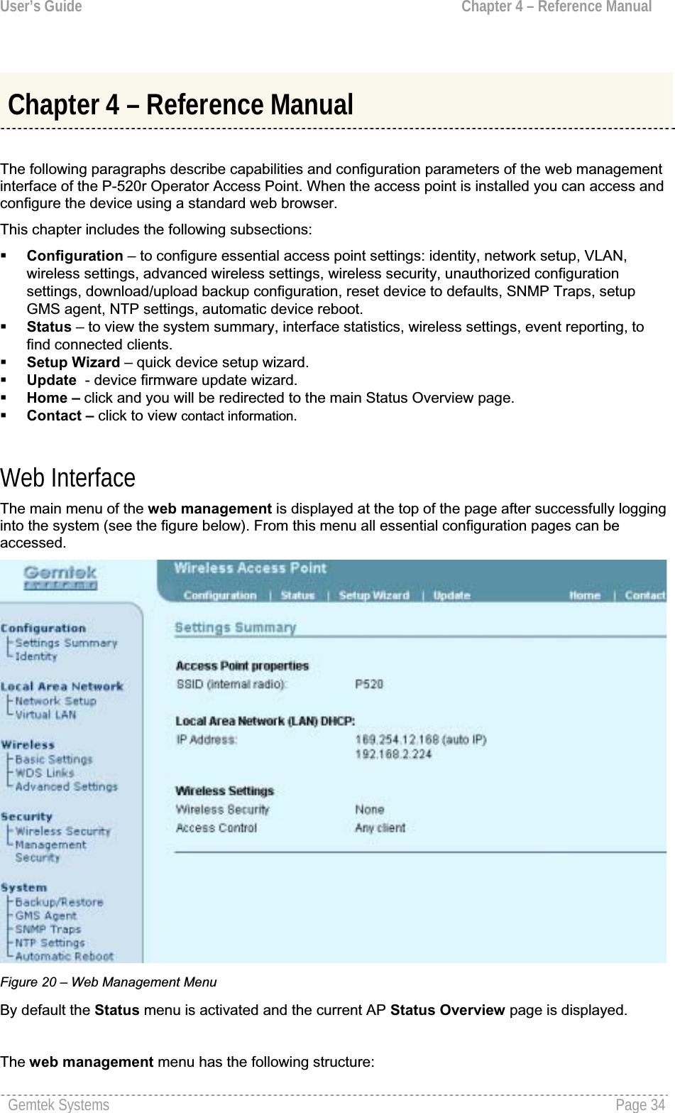 User’s Guide  Chapter 4 – Reference ManualChapter 4 – Reference Manual The following paragraphs describe capabilities and configuration parameters of the web managementinterface of the P-520r Operator Access Point. When the access point is installed you can access and configure the device using a standard web browser.This chapter includes the following subsections:Configuration – to configure essential access point settings: identity, network setup, VLAN, wireless settings, advanced wireless settings, wireless security, unauthorized configurationsettings, download/upload backup configuration, reset device to defaults, SNMP Traps, setupGMS agent, NTP settings, automatic device reboot.Status – to view the system summary, interface statistics, wireless settings, event reporting, to find connected clients.Setup Wizard – quick device setup wizard.Update  - device firmware update wizard.Home – click and you will be redirected to the main Status Overview page.Contact – click to view contact information.Web InterfaceThe main menu of the web management is displayed at the top of the page after successfully logginginto the system (see the figure below). From this menu all essential configuration pages can beaccessed.Figure 20 – Web Management Menu By default the Status menu is activated and the current AP Status Overview page is displayed.The web management menu has the following structure: Gemtek Systems  Page 34