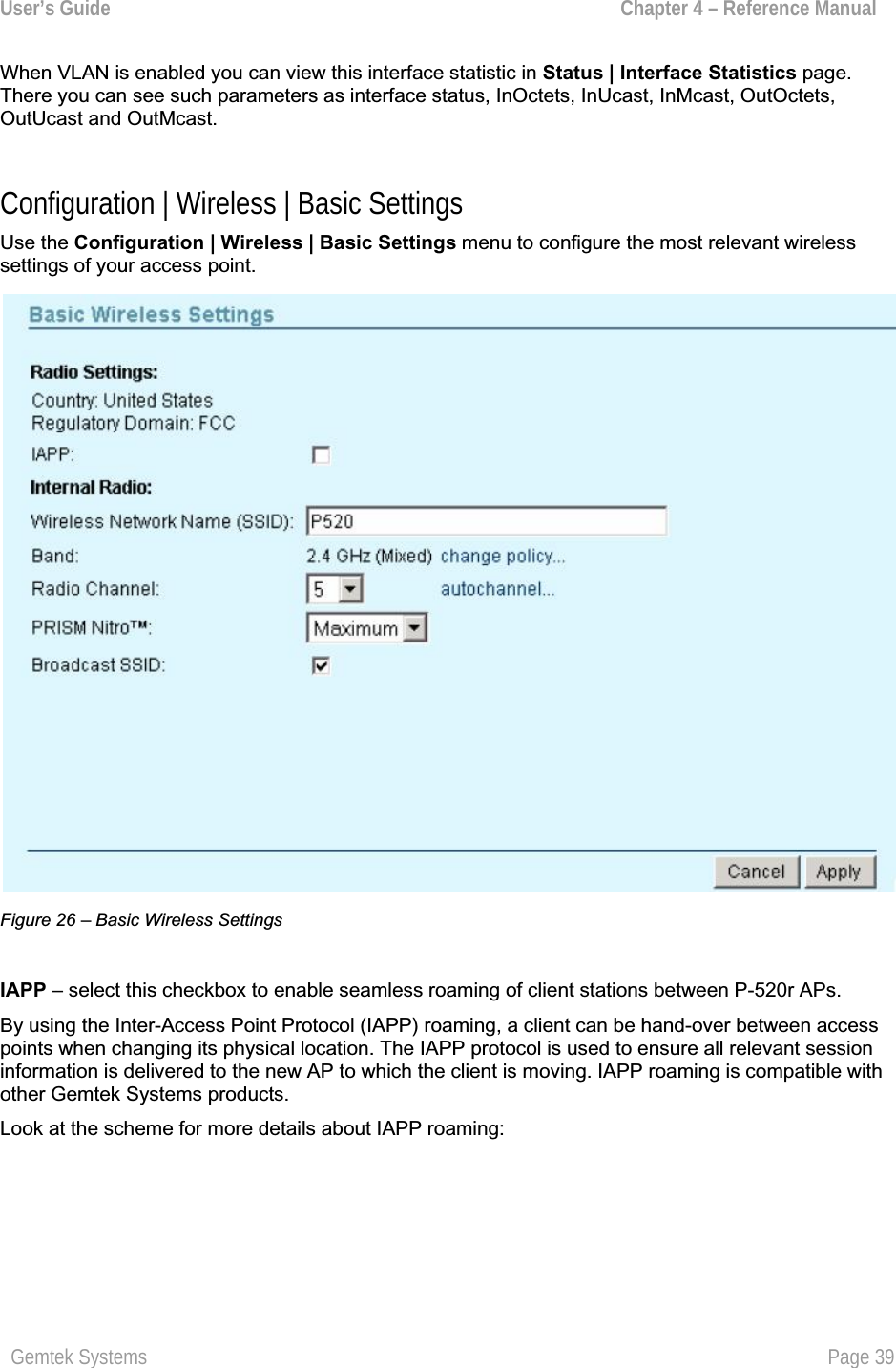 User’s Guide  Chapter 4 – Reference ManualWhen VLAN is enabled you can view this interface statistic in Status | Interface Statistics page.There you can see such parameters as interface status, InOctets, InUcast, InMcast, OutOctets,OutUcast and OutMcast.Configuration | Wireless | Basic Settings Use the Configuration | Wireless | Basic Settings menu to configure the most relevant wirelesssettings of your access point.Figure 26 – Basic Wireless Settings IAPP – select this checkbox to enable seamless roaming of client stations between P-520r APs. By using the Inter-Access Point Protocol (IAPP) roaming, a client can be hand-over between accesspoints when changing its physical location. The IAPP protocol is used to ensure all relevant session information is delivered to the new AP to which the client is moving. IAPP roaming is compatible with other Gemtek Systems products.Look at the scheme for more details about IAPP roaming: Gemtek Systems  Page 39