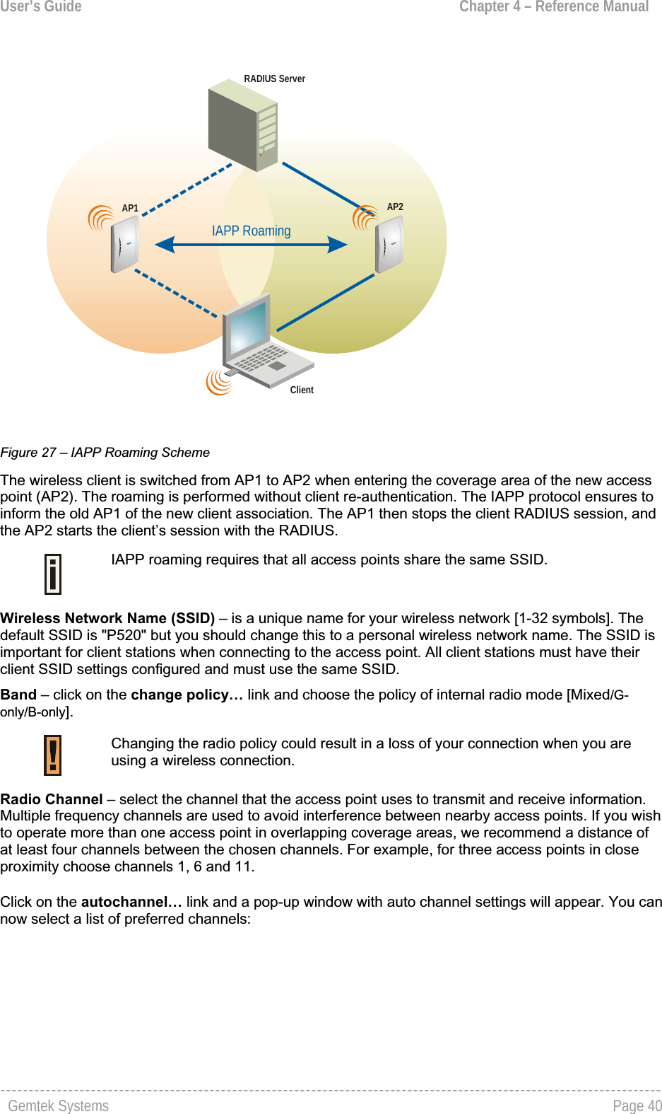 User’s Guide  Chapter 4 – Reference ManualIAPP RoamingAP1 AP2ClientRADIUS ServerFigure 27 – IAPP Roaming SchemeThe wireless client is switched from AP1 to AP2 when entering the coverage area of the new accesspoint (AP2). The roaming is performed without client re-authentication. The IAPP protocol ensures to inform the old AP1 of the new client association. The AP1 then stops the client RADIUS session, and the AP2 starts the client’s session with the RADIUS.IAPP roaming requires that all access points share the same SSID. Wireless Network Name (SSID) – is a unique name for your wireless network [1-32 symbols]. The default SSID is &quot;P520&quot; but you should change this to a personal wireless network name. The SSID is important for client stations when connecting to the access point. All client stations must have their client SSID settings configured and must use the same SSID. Band – click on the change policy… link and choose the policy of internal radio mode [Mixed/G-only/B-only].Changing the radio policy could result in a loss of your connection when you are using a wireless connection.Radio Channel – select the channel that the access point uses to transmit and receive information. Multiple frequency channels are used to avoid interference between nearby access points. If you wish to operate more than one access point in overlapping coverage areas, we recommend a distance of at least four channels between the chosen channels. For example, for three access points in closeproximity choose channels 1, 6 and 11.  Click on the autochannel… link and a pop-up window with auto channel settings will appear. You can now select a list of preferred channels:    Gemtek Systems  Page 40