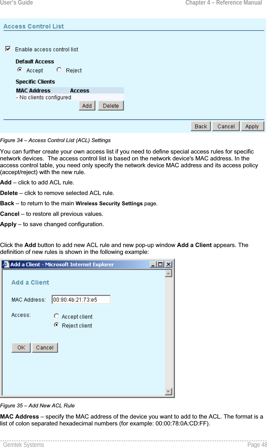User’s Guide  Chapter 4 – Reference ManualFigure 34 – Access Control List (ACL) Settings You can further create your own access list if you need to define special access rules for specificnetwork devices.  The access control list is based on the network device&apos;s MAC address. In the access control table, you need only specify the network device MAC address and its access policy (accept/reject) with the new rule. Add – click to add ACL rule.Delete – click to remove selected ACL rule.Back – to return to the main Wireless Security Settings page.Cancel – to restore all previous values.Apply – to save changed configuration.Click the Add button to add new ACL rule and new pop-up window Add a Client appears. Thedefinition of new rules is shown in the following example:Figure 35 – Add New ACL RuleMAC Address – specify the MAC address of the device you want to add to the ACL. The format is a list of colon separated hexadecimal numbers (for example: 00:00:78:0A:CD:FF).Gemtek Systems  Page 48