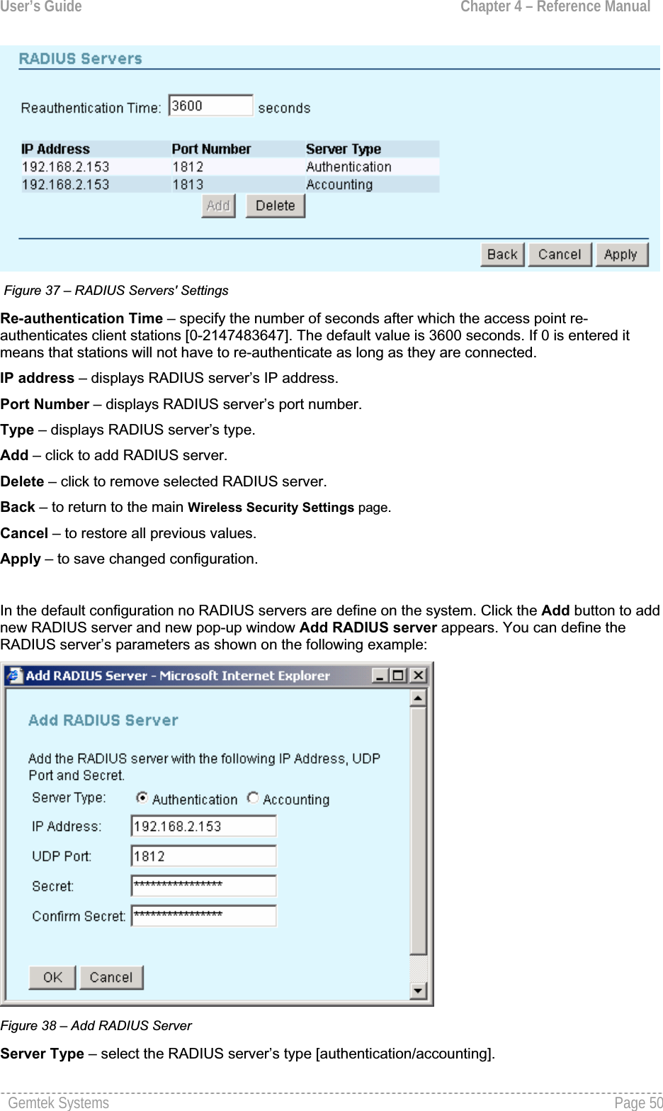 User’s Guide  Chapter 4 – Reference Manual Figure 37 – RADIUS Servers&apos; Settings Re-authentication Time – specify the number of seconds after which the access point re-authenticates client stations [0-2147483647]. The default value is 3600 seconds. If 0 is entered it means that stations will not have to re-authenticate as long as they are connected.IP address – displays RADIUS server’s IP address.Port Number – displays RADIUS server’s port number.Type – displays RADIUS server’s type. Add – click to add RADIUS server.Delete – click to remove selected RADIUS server.Back – to return to the main Wireless Security Settings page.Cancel – to restore all previous values.Apply – to save changed configuration.In the default configuration no RADIUS servers are define on the system. Click the Add button to addnew RADIUS server and new pop-up window Add RADIUS server appears. You can define the RADIUS server’s parameters as shown on the following example: Figure 38 – Add RADIUS ServerServer Type – select the RADIUS server’s type [authentication/accounting].Gemtek Systems  Page 50