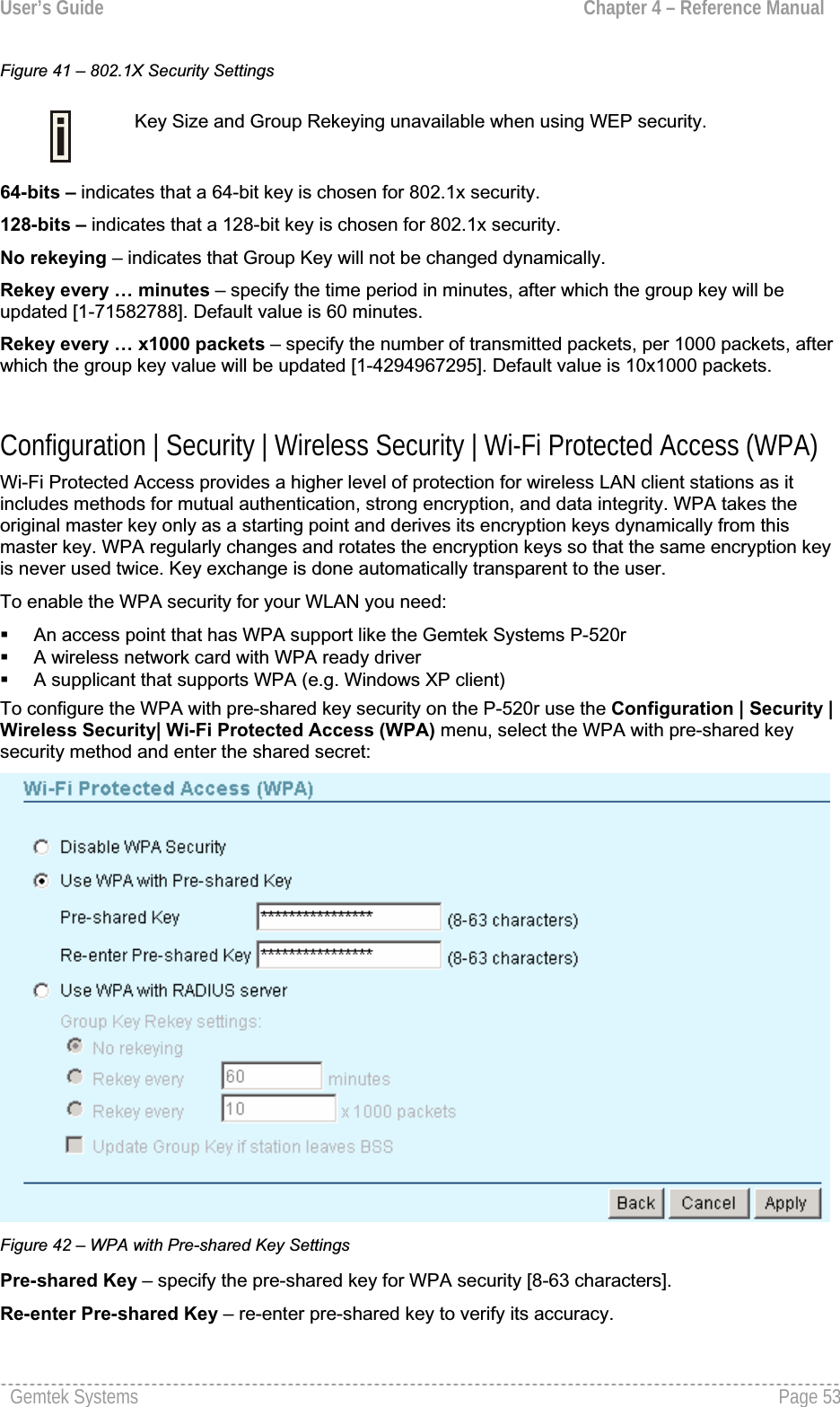 User’s Guide  Chapter 4 – Reference ManualFigure 41 – 802.1X Security SettingsKey Size and Group Rekeying unavailable when using WEP security.64-bits – indicates that a 64-bit key is chosen for 802.1x security. 128-bits – indicates that a 128-bit key is chosen for 802.1x security.No rekeying – indicates that Group Key will not be changed dynamically.Rekey every … minutes – specify the time period in minutes, after which the group key will beupdated [1-71582788]. Default value is 60 minutes.Rekey every … x1000 packets – specify the number of transmitted packets, per 1000 packets, after which the group key value will be updated [1-4294967295]. Default value is 10x1000 packets.Configuration | Security | Wireless Security | Wi-Fi Protected Access (WPA) Wi-Fi Protected Access provides a higher level of protection for wireless LAN client stations as it includes methods for mutual authentication, strong encryption, and data integrity. WPA takes theoriginal master key only as a starting point and derives its encryption keys dynamically from thismaster key. WPA regularly changes and rotates the encryption keys so that the same encryption key is never used twice. Key exchange is done automatically transparent to the user.To enable the WPA security for your WLAN you need:An access point that has WPA support like the Gemtek Systems P-520rA wireless network card with WPA ready driver A supplicant that supports WPA (e.g. Windows XP client)To configure the WPA with pre-shared key security on the P-520r use the Configuration | Security | Wireless Security| Wi-Fi Protected Access (WPA) menu, select the WPA with pre-shared keysecurity method and enter the shared secret:Figure 42 – WPA with Pre-shared Key SettingsPre-shared Key – specify the pre-shared key for WPA security [8-63 characters].Re-enter Pre-shared Key – re-enter pre-shared key to verify its accuracy. Gemtek Systems  Page 53