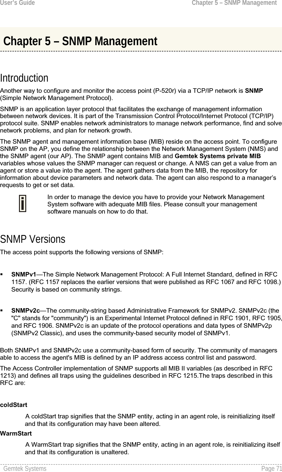 User’s Guide  Chapter 5 – SNMP ManagementChapter 5 – SNMP Management IntroductionAnother way to configure and monitor the access point (P-520r) via a TCP/IP network is SNMP(Simple Network Management Protocol).SNMP is an application layer protocol that facilitates the exchange of management informationbetween network devices. It is part of the Transmission Control Protocol/Internet Protocol (TCP/IP)protocol suite. SNMP enables network administrators to manage network performance, find and solve network problems, and plan for network growth.The SNMP agent and management information base (MIB) reside on the access point. To configureSNMP on the AP, you define the relationship between the Network Management System (NMS) and the SNMP agent (our AP). The SNMP agent contains MIB and Gemtek Systems private MIBvariables whose values the SNMP manager can request or change. A NMS can get a value from an agent or store a value into the agent. The agent gathers data from the MIB, the repository for information about device parameters and network data. The agent can also respond to a manager’srequests to get or set data.In order to manage the device you have to provide your Network ManagementSystem software with adequate MIB files. Please consult your managementsoftware manuals on how to do that. SNMP Versions The access point supports the following versions of SNMP:SNMPv1—The Simple Network Management Protocol: A Full Internet Standard, defined in RFC 1157. (RFC 1157 replaces the earlier versions that were published as RFC 1067 and RFC 1098.)Security is based on community strings.SNMPv2c—The community-string based Administrative Framework for SNMPv2. SNMPv2c (the&quot;C&quot; stands for &quot;community&quot;) is an Experimental Internet Protocol defined in RFC 1901, RFC 1905,and RFC 1906. SNMPv2c is an update of the protocol operations and data types of SNMPv2p (SNMPv2 Classic), and uses the community-based security model of SNMPv1. Both SNMPv1 and SNMPv2c use a community-based form of security. The community of managersable to access the agent&apos;s MIB is defined by an IP address access control list and password. The Access Controller implementation of SNMP supports all MIB II variables (as described in RFC 1213) and defines all traps using the guidelines described in RFC 1215.The traps described in this RFC are:coldStartA coldStart trap signifies that the SNMP entity, acting in an agent role, is reinitializing itself and that its configuration may have been altered.WarmStartA WarmStart trap signifies that the SNMP entity, acting in an agent role, is reinitializing itself and that its configuration is unaltered.Gemtek Systems  Page 71