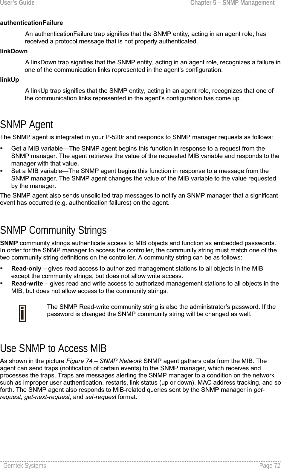 User’s Guide  Chapter 5 – SNMP ManagementauthenticationFailureAn authenticationFailure trap signifies that the SNMP entity, acting in an agent role, has received a protocol message that is not properly authenticated.linkDownA linkDown trap signifies that the SNMP entity, acting in an agent role, recognizes a failure in one of the communication links represented in the agent&apos;s configuration.linkUpA linkUp trap signifies that the SNMP entity, acting in an agent role, recognizes that one of the communication links represented in the agent&apos;s configuration has come up. SNMP Agent The SNMP agent is integrated in your P-520r and responds to SNMP manager requests as follows: Get a MIB variable—The SNMP agent begins this function in response to a request from the SNMP manager. The agent retrieves the value of the requested MIB variable and responds to the manager with that value. Set a MIB variable—The SNMP agent begins this function in response to a message from theSNMP manager. The SNMP agent changes the value of the MIB variable to the value requestedby the manager.The SNMP agent also sends unsolicited trap messages to notify an SNMP manager that a significantevent has occurred (e.g. authentication failures) on the agent. SNMP Community Strings SNMP community strings authenticate access to MIB objects and function as embedded passwords.In order for the SNMP manager to access the controller, the community string must match one of the two community string definitions on the controller. A community string can be as follows: Read-only – gives read access to authorized management stations to all objects in the MIB except the community strings, but does not allow write access.Read-write – gives read and write access to authorized management stations to all objects in the MIB, but does not allow access to the community strings.The SNMP Read-write community string is also the administrator’s password. If the password is changed the SNMP community string will be changed as well. Use SNMP to Access MIB As shown in the picture Figure 74 – SNMP Network SNMP agent gathers data from the MIB. The agent can send traps (notification of certain events) to the SNMP manager, which receives andprocesses the traps. Traps are messages alerting the SNMP manager to a condition on the networksuch as improper user authentication, restarts, link status (up or down), MAC address tracking, and so forth. The SNMP agent also responds to MIB-related queries sent by the SNMP manager in get-request,get-next-request, and set-request format.Gemtek Systems  Page 72