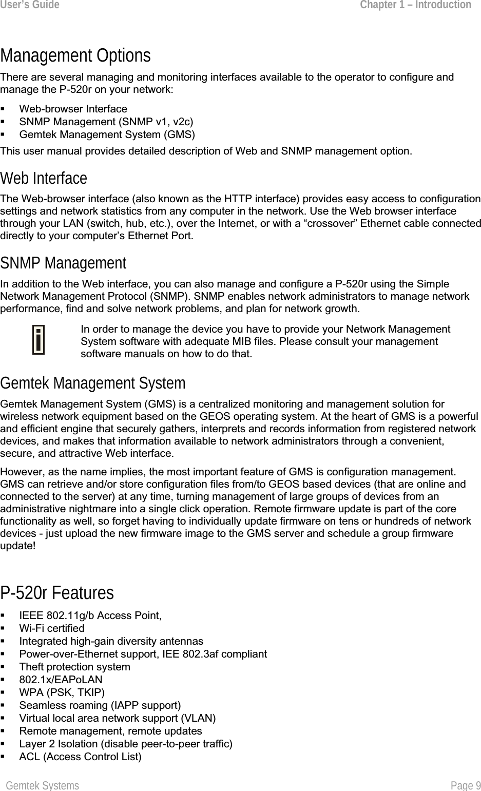 User’s Guide  Chapter 1 – Introduction Management Options There are several managing and monitoring interfaces available to the operator to configure andmanage the P-520r on your network:  Web-browser InterfaceSNMP Management (SNMP v1, v2c)Gemtek Management System (GMS)This user manual provides detailed description of Web and SNMP management option. Web Interface The Web-browser interface (also known as the HTTP interface) provides easy access to configurationsettings and network statistics from any computer in the network. Use the Web browser interfacethrough your LAN (switch, hub, etc.), over the Internet, or with a “crossover” Ethernet cable connecteddirectly to your computer’s Ethernet Port.SNMP Management In addition to the Web interface, you can also manage and configure a P-520r using the Simple Network Management Protocol (SNMP). SNMP enables network administrators to manage networkperformance, find and solve network problems, and plan for network growth.In order to manage the device you have to provide your Network ManagementSystem software with adequate MIB files. Please consult your managementsoftware manuals on how to do that. Gemtek Management SystemGemtek Management System (GMS) is a centralized monitoring and management solution for wireless network equipment based on the GEOS operating system. At the heart of GMS is a powerfuland efficient engine that securely gathers, interprets and records information from registered network devices, and makes that information available to network administrators through a convenient,secure, and attractive Web interface.However, as the name implies, the most important feature of GMS is configuration management.GMS can retrieve and/or store configuration files from/to GEOS based devices (that are online and connected to the server) at any time, turning management of large groups of devices from an administrative nightmare into a single click operation. Remote firmware update is part of the core functionality as well, so forget having to individually update firmware on tens or hundreds of networkdevices - just upload the new firmware image to the GMS server and schedule a group firmwareupdate!P-520r Features IEEE 802.11g/b Access Point, Wi-Fi certifiedIntegrated high-gain diversity antennas Power-over-Ethernet support, IEE 802.3af compliant Theft protection system 802.1x/EAPoLAN WPA (PSK, TKIP) Seamless roaming (IAPP support) Virtual local area network support (VLAN) Remote management, remote updatesLayer 2 Isolation (disable peer-to-peer traffic) ACL (Access Control List)Gemtek Systems Page 9