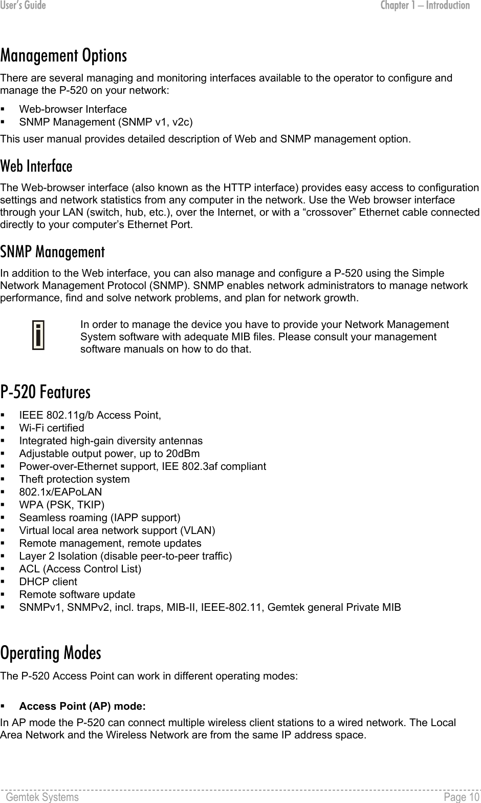User’s Guide  Chapter 1 – Introduction Management Options There are several managing and monitoring interfaces available to the operator to configure and manage the P-520 on your network:   Web-browser Interface   SNMP Management (SNMP v1, v2c)  This user manual provides detailed description of Web and SNMP management option. Web Interface The Web-browser interface (also known as the HTTP interface) provides easy access to configuration settings and network statistics from any computer in the network. Use the Web browser interface through your LAN (switch, hub, etc.), over the Internet, or with a “crossover” Ethernet cable connected directly to your computer’s Ethernet Port. SNMP Management In addition to the Web interface, you can also manage and configure a P-520 using the Simple Network Management Protocol (SNMP). SNMP enables network administrators to manage network performance, find and solve network problems, and plan for network growth.   In order to manage the device you have to provide your Network Management System software with adequate MIB files. Please consult your management software manuals on how to do that.  P-520 Features   IEEE 802.11g/b Access Point,    Wi-Fi certified   Integrated high-gain diversity antennas   Adjustable output power, up to 20dBm   Power-over-Ethernet support, IEE 802.3af compliant   Theft protection system   802.1x/EAPoLAN   WPA (PSK, TKIP)   Seamless roaming (IAPP support)   Virtual local area network support (VLAN)   Remote management, remote updates   Layer 2 Isolation (disable peer-to-peer traffic)   ACL (Access Control List)    DHCP client   Remote software update   SNMPv1, SNMPv2, incl. traps, MIB-II, IEEE-802.11, Gemtek general Private MIB  Operating Modes The P-520 Access Point can work in different operating modes:    Access Point (AP) mode: In AP mode the P-520 can connect multiple wireless client stations to a wired network. The Local Area Network and the Wireless Network are from the same IP address space.  Gemtek Systems    Page 10  