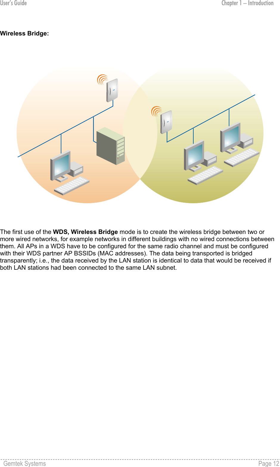 User’s Guide  Chapter 1 – Introduction  Wireless Bridge:  The first use of the WDS, Wireless Bridge mode is to create the wireless bridge between two or more wired networks, for example networks in different buildings with no wired connections between them. All APs in a WDS have to be configured for the same radio channel and must be configured with their WDS partner AP BSSIDs (MAC addresses). The data being transported is bridged transparently; i.e., the data received by the LAN station is identical to data that would be received if both LAN stations had been connected to the same LAN subnet.                 Gemtek Systems    Page 12  