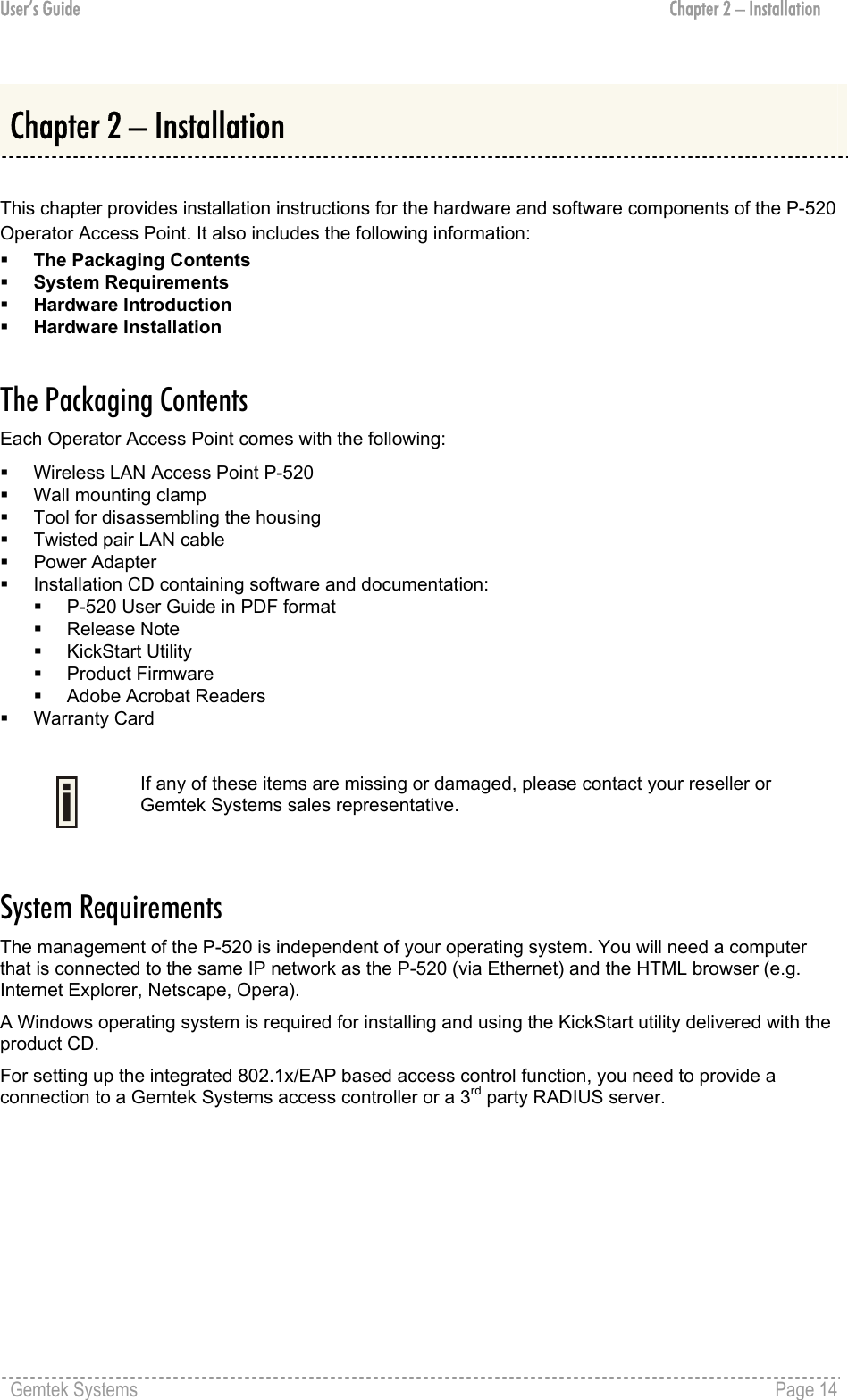 User’s Guide  Chapter 2 – Installation  Chapter 2 – Installation  This chapter provides installation instructions for the hardware and software components of the P-520 Operator Access Point. It also includes the following information:   The Packaging Contents   System Requirements   Hardware Introduction   Hardware Installation  The Packaging Contents Each Operator Access Point comes with the following:   Wireless LAN Access Point P-520   Wall mounting clamp   Tool for disassembling the housing   Twisted pair LAN cable   Power Adapter   Installation CD containing software and documentation:   P-520 User Guide in PDF format   Release Note   KickStart Utility   Product Firmware   Adobe Acrobat Readers   Warranty Card   If any of these items are missing or damaged, please contact your reseller or Gemtek Systems sales representative.  System Requirements The management of the P-520 is independent of your operating system. You will need a computer that is connected to the same IP network as the P-520 (via Ethernet) and the HTML browser (e.g. Internet Explorer, Netscape, Opera). A Windows operating system is required for installing and using the KickStart utility delivered with the product CD. For setting up the integrated 802.1x/EAP based access control function, you need to provide a connection to a Gemtek Systems access controller or a 3rd party RADIUS server. Gemtek Systems    Page 14  