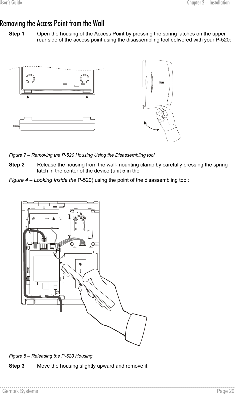 User’s Guide  Chapter 2 – Installation Removing the Access Point from the Wall Step 1  Open the housing of the Access Point by pressing the spring latches on the upper rear side of the access point using the disassembling tool delivered with your P-520:  Figure 7 – Removing the P-520 Housing Using the Disassembling tool Step 2  Release the housing from the wall-mounting clamp by carefully pressing the spring latch in the center of the device (unit 5 in the  Figure 4 – Looking Inside the P-520) using the point of the disassembling tool:  Figure 8 – Releasing the P-520 Housing Step 3  Move the housing slightly upward and remove it. Gemtek Systems    Page 20  