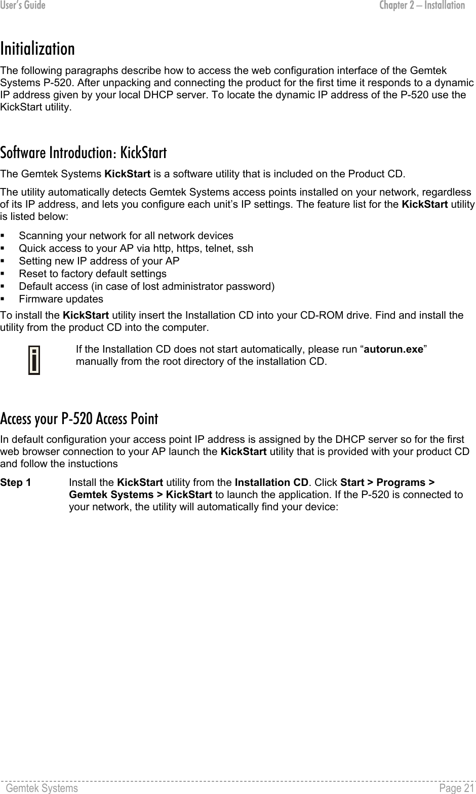 User’s Guide  Chapter 2 – Installation Initialization  The following paragraphs describe how to access the web configuration interface of the Gemtek Systems P-520. After unpacking and connecting the product for the first time it responds to a dynamic IP address given by your local DHCP server. To locate the dynamic IP address of the P-520 use the KickStart utility.  Software Introduction: KickStart The Gemtek Systems KickStart is a software utility that is included on the Product CD.  The utility automatically detects Gemtek Systems access points installed on your network, regardless of its IP address, and lets you configure each unit’s IP settings. The feature list for the KickStart utility is listed below:   Scanning your network for all network devices   Quick access to your AP via http, https, telnet, ssh   Setting new IP address of your AP   Reset to factory default settings   Default access (in case of lost administrator password)   Firmware updates To install the KickStart utility insert the Installation CD into your CD-ROM drive. Find and install the utility from the product CD into the computer.  If the Installation CD does not start automatically, please run “autorun.exe” manually from the root directory of the installation CD.  Access your P-520 Access Point In default configuration your access point IP address is assigned by the DHCP server so for the first web browser connection to your AP launch the KickStart utility that is provided with your product CD and follow the instuctions Step 1 Install the KickStart utility from the Installation CD. Click Start &gt; Programs &gt; Gemtek Systems &gt; KickStart to launch the application. If the P-520 is connected to your network, the utility will automatically find your device: Gemtek Systems    Page 21  