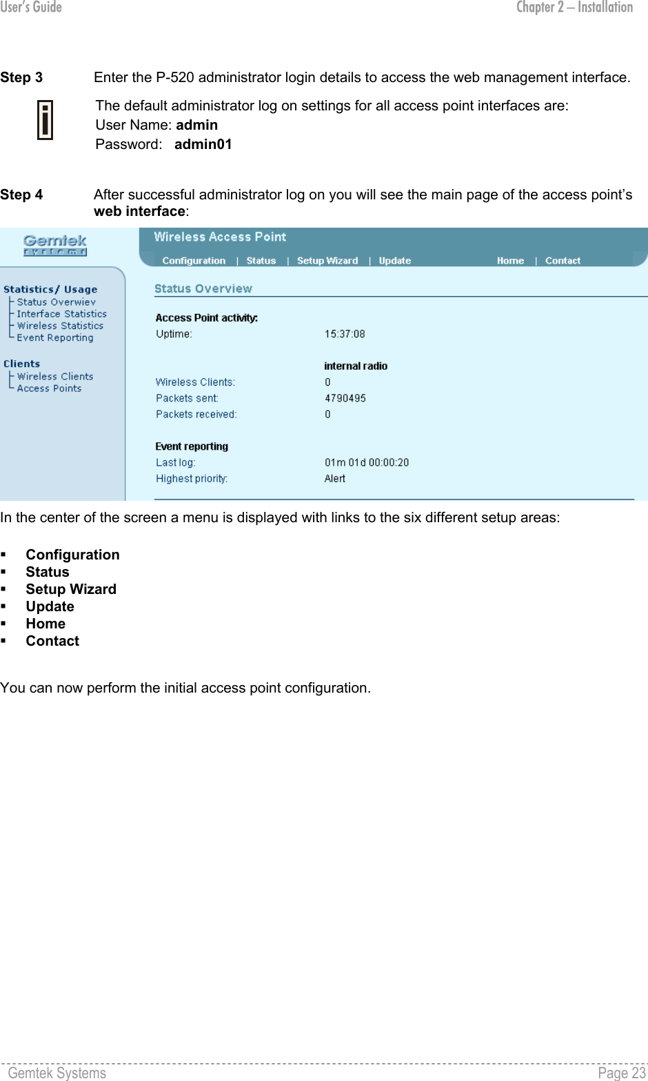 User’s Guide  Chapter 2 – Installation  Step 3   Enter the P-520 administrator login details to access the web management interface.  The default administrator log on settings for all access point interfaces are: User Name: admin Password:   admin01  Step 4  After successful administrator log on you will see the main page of the access point’s web interface:  In the center of the screen a menu is displayed with links to the six different setup areas:    Configuration   Status    Setup Wizard    Update   Home   Contact  You can now perform the initial access point configuration.  Gemtek Systems    Page 23  