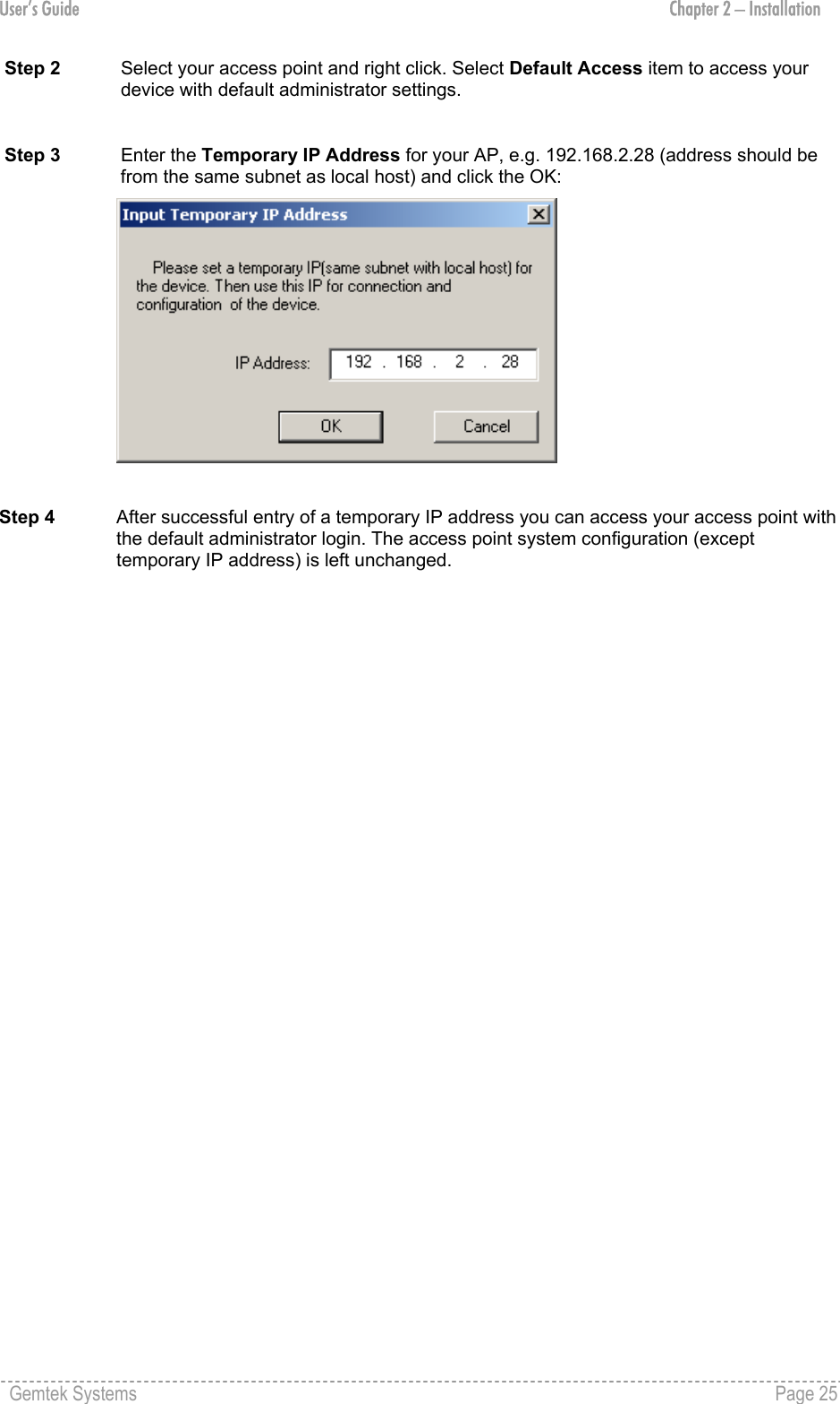 User’s Guide  Chapter 2 – Installation Step 2  Select your access point and right click. Select Default Access item to access your device with default administrator settings.  Step 3  Enter the Temporary IP Address for your AP, e.g. 192.168.2.28 (address should be from the same subnet as local host) and click the OK:   Step 4  After successful entry of a temporary IP address you can access your access point with the default administrator login. The access point system configuration (except temporary IP address) is left unchanged. Gemtek Systems    Page 25  