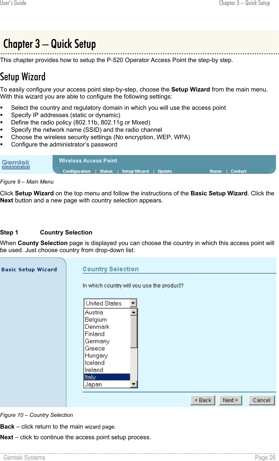 User’s Guide  Chapter 3 – Quick Setup  Chapter 3 – Quick Setup This chapter provides how to setup the P-520 Operator Access Point the step-by step. Setup Wizard To easily configure your access point step-by-step, choose the Setup Wizard from the main menu. With this wizard you are able to configure the following settings:   Select the country and regulatory domain in which you will use the access point   Specify IP addresses (static or dynamic)   Define the radio policy (802.11b, 802.11g or Mixed)   Specify the network name (SSID) and the radio channel   Choose the wireless security settings (No encryption, WEP, WPA)   Configure the administrator’s password   Figure 9 – Main Menu Click Setup Wizard on the top menu and follow the instructions of the Basic Setup Wizard. Click the Next button and a new page with country selection appears.   Step 1  Country Selection When County Selection page is displayed you can choose the country in which this access point will be used. Just choose country from drop-down list:  Figure 10 – Country Selection Back – click return to the main wizard page. Next – click to continue the access point setup process. Gemtek Systems    Page 26  