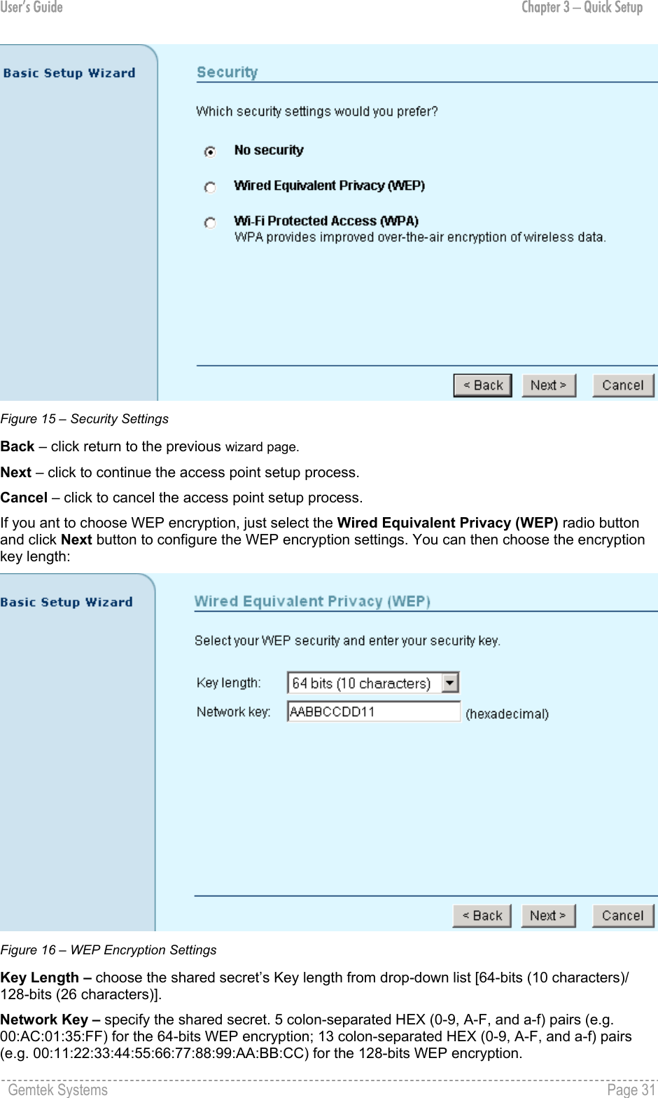 User’s Guide  Chapter 3 – Quick Setup  Figure 15 – Security Settings Back – click return to the previous wizard page. Next – click to continue the access point setup process. Cancel – click to cancel the access point setup process. If you ant to choose WEP encryption, just select the Wired Equivalent Privacy (WEP) radio button and click Next button to configure the WEP encryption settings. You can then choose the encryption key length:  Figure 16 – WEP Encryption Settings Key Length – choose the shared secret’s Key length from drop-down list [64-bits (10 characters)/ 128-bits (26 characters)]. Network Key – specify the shared secret. 5 colon-separated HEX (0-9, A-F, and a-f) pairs (e.g. 00:AC:01:35:FF) for the 64-bits WEP encryption; 13 colon-separated HEX (0-9, A-F, and a-f) pairs (e.g. 00:11:22:33:44:55:66:77:88:99:AA:BB:CC) for the 128-bits WEP encryption. Gemtek Systems    Page 31  