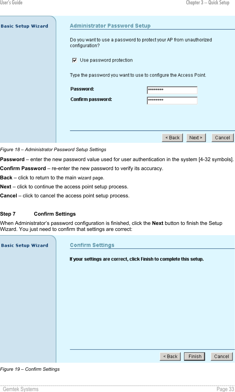 User’s Guide  Chapter 3 – Quick Setup  Figure 18 – Administrator Password Setup Settings Password – enter the new password value used for user authentication in the system [4-32 symbols]. Confirm Password – re-enter the new password to verify its accuracy. Back – click to return to the main wizard page. Next – click to continue the access point setup process. Cancel – click to cancel the access point setup process.  Step 7  Confirm Settings When Administrator’s password configuration is finished, click the Next button to finish the Setup Wizard. You just need to confirm that settings are correct:  Figure 19 – Confirm Settings Gemtek Systems    Page 33  