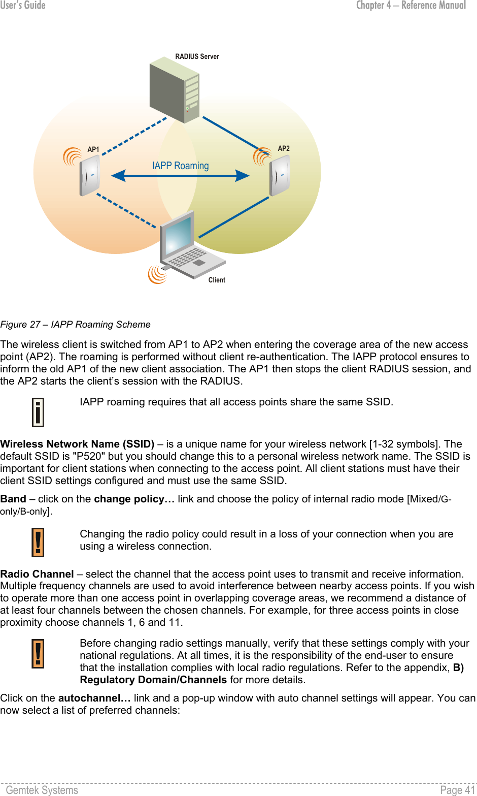 User’s Guide  Chapter 4 – Reference Manual IAPP RoamingAP1AP2ClientRADIUS Server Figure 27 – IAPP Roaming Scheme The wireless client is switched from AP1 to AP2 when entering the coverage area of the new access point (AP2). The roaming is performed without client re-authentication. The IAPP protocol ensures to inform the old AP1 of the new client association. The AP1 then stops the client RADIUS session, and the AP2 starts the client’s session with the RADIUS.  IAPP roaming requires that all access points share the same SSID. Wireless Network Name (SSID) – is a unique name for your wireless network [1-32 symbols]. The default SSID is &quot;P520&quot; but you should change this to a personal wireless network name. The SSID is important for client stations when connecting to the access point. All client stations must have their client SSID settings configured and must use the same SSID. Band – click on the change policy… link and choose the policy of internal radio mode [Mixed/G-only/B-only].  Changing the radio policy could result in a loss of your connection when you are using a wireless connection. Radio Channel – select the channel that the access point uses to transmit and receive information. Multiple frequency channels are used to avoid interference between nearby access points. If you wish to operate more than one access point in overlapping coverage areas, we recommend a distance of at least four channels between the chosen channels. For example, for three access points in close proximity choose channels 1, 6 and 11.  Before changing radio settings manually, verify that these settings comply with your national regulations. At all times, it is the responsibility of the end-user to ensure that the installation complies with local radio regulations. Refer to the appendix, B) Regulatory Domain/Channels for more details. Click on the autochannel… link and a pop-up window with auto channel settings will appear. You can now select a list of preferred channels:  Gemtek Systems    Page 41  