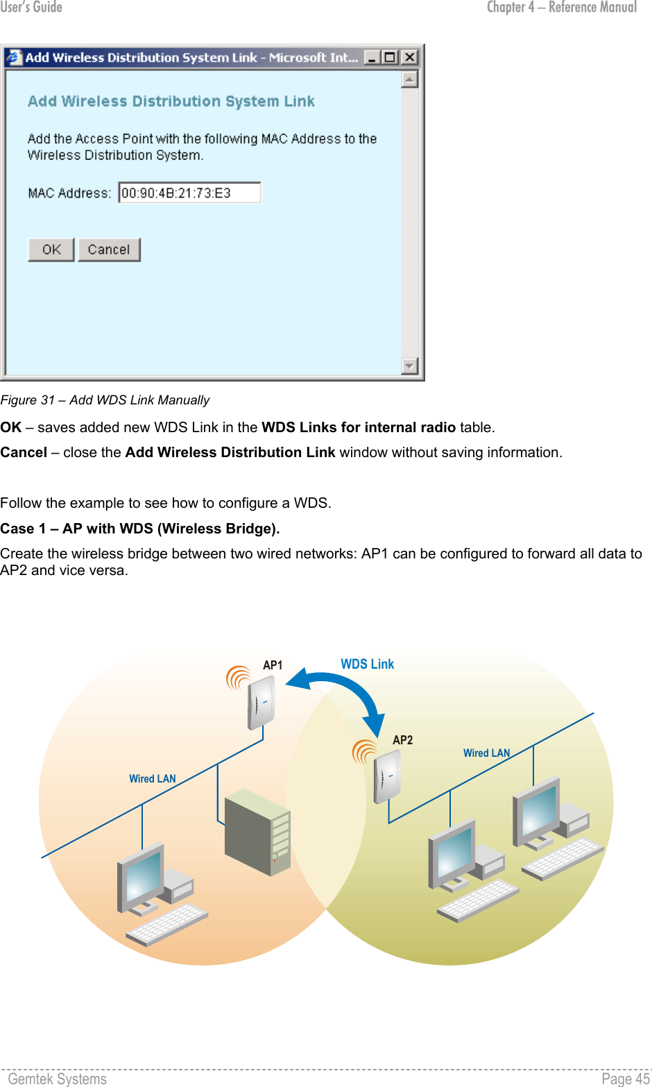 User’s Guide  Chapter 4 – Reference Manual  Figure 31 – Add WDS Link Manually OK – saves added new WDS Link in the WDS Links for internal radio table. Cancel – close the Add Wireless Distribution Link window without saving information.  Follow the example to see how to configure a WDS. Case 1 – AP with WDS (Wireless Bridge).  Create the wireless bridge between two wired networks: AP1 can be configured to forward all data to AP2 and vice versa.  AP2WDS LinkAP1Wired LANWired LAN Gemtek Systems    Page 45  