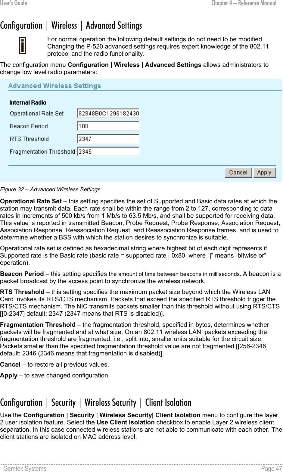 User’s Guide  Chapter 4 – Reference Manual Configuration | Wireless | Advanced Settings  For normal operation the following default settings do not need to be modified. Changing the P-520 advanced settings requires expert knowledge of the 802.11 protocol and the radio functionality. The configuration menu Configuration | Wireless | Advanced Settings allows administrators to change low level radio parameters:  Figure 32 – Advanced Wireless Settings Operational Rate Set – this setting specifies the set of Supported and Basic data rates at which the station may transmit data. Each rate shall be within the range from 2 to 127, corresponding to data rates in increments of 500 kb/s from 1 Mb/s to 63.5 Mb/s, and shall be supported for receiving data. This value is reported in transmitted Beacon, Probe Request, Probe Response, Association Request, Association Response, Reassociation Request, and Reassociation Response frames, and is used to determine whether a BSS with which the station desires to synchronize is suitable. Operational rate set is defined as hexadecimal string where highest bit of each digit represents if Supported rate is the Basic rate (basic rate = supported rate | 0x80, where “|” means “bitwise or” operation). Beacon Period – this setting specifies the amount of time between beacons in milliseconds. A beacon is a packet broadcast by the access point to synchronize the wireless network. RTS Threshold – this setting specifies the maximum packet size beyond which the Wireless LAN Card invokes its RTS/CTS mechanism. Packets that exceed the specified RTS threshold trigger the RTS/CTS mechanism. The NIC transmits packets smaller than this threshold without using RTS/CTS [[0-2347] default: 2347 (2347 means that RTS is disabled)]. Fragmentation Threshold – the fragmentation threshold, specified in bytes, determines whether packets will be fragmented and at what size. On an 802.11 wireless LAN, packets exceeding the fragmentation threshold are fragmented, i.e., split into, smaller units suitable for the circuit size. Packets smaller than the specified fragmentation threshold value are not fragmented [[256-2346] default: 2346 (2346 means that fragmentation is disabled)]. Cancel – to restore all previous values. Apply – to save changed configuration.  Configuration | Security | Wireless Security | Client Isolation Use the Configuration | Security | Wireless Security| Client Isolation menu to configure the layer 2 user isolation feature. Select the Use Client Isolation checkbox to enable Layer 2 wireless client separation. In this case connected wireless stations are not able to communicate with each other. The client stations are isolated on MAC address level. Gemtek Systems    Page 47  