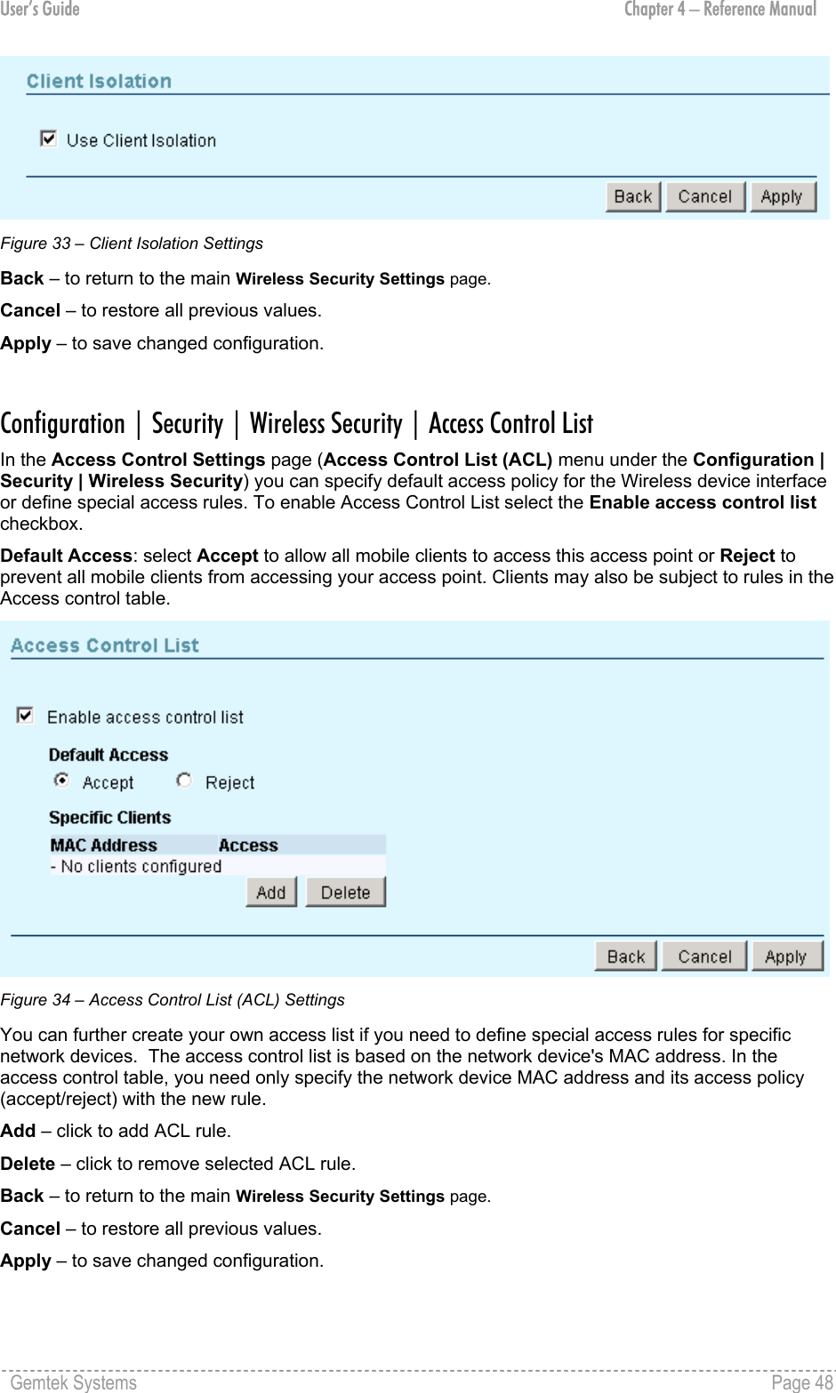 User’s Guide  Chapter 4 – Reference Manual  Figure 33 – Client Isolation Settings Back – to return to the main Wireless Security Settings page. Cancel – to restore all previous values. Apply – to save changed configuration.  Configuration | Security | Wireless Security | Access Control List In the Access Control Settings page (Access Control List (ACL) menu under the Configuration | Security | Wireless Security) you can specify default access policy for the Wireless device interface or define special access rules. To enable Access Control List select the Enable access control list checkbox. Default Access: select Accept to allow all mobile clients to access this access point or Reject to prevent all mobile clients from accessing your access point. Clients may also be subject to rules in the Access control table.   Figure 34 – Access Control List (ACL) Settings You can further create your own access list if you need to define special access rules for specific network devices.  The access control list is based on the network device&apos;s MAC address. In the access control table, you need only specify the network device MAC address and its access policy (accept/reject) with the new rule. Add – click to add ACL rule. Delete – click to remove selected ACL rule. Back – to return to the main Wireless Security Settings page. Cancel – to restore all previous values. Apply – to save changed configuration.  Gemtek Systems    Page 48  