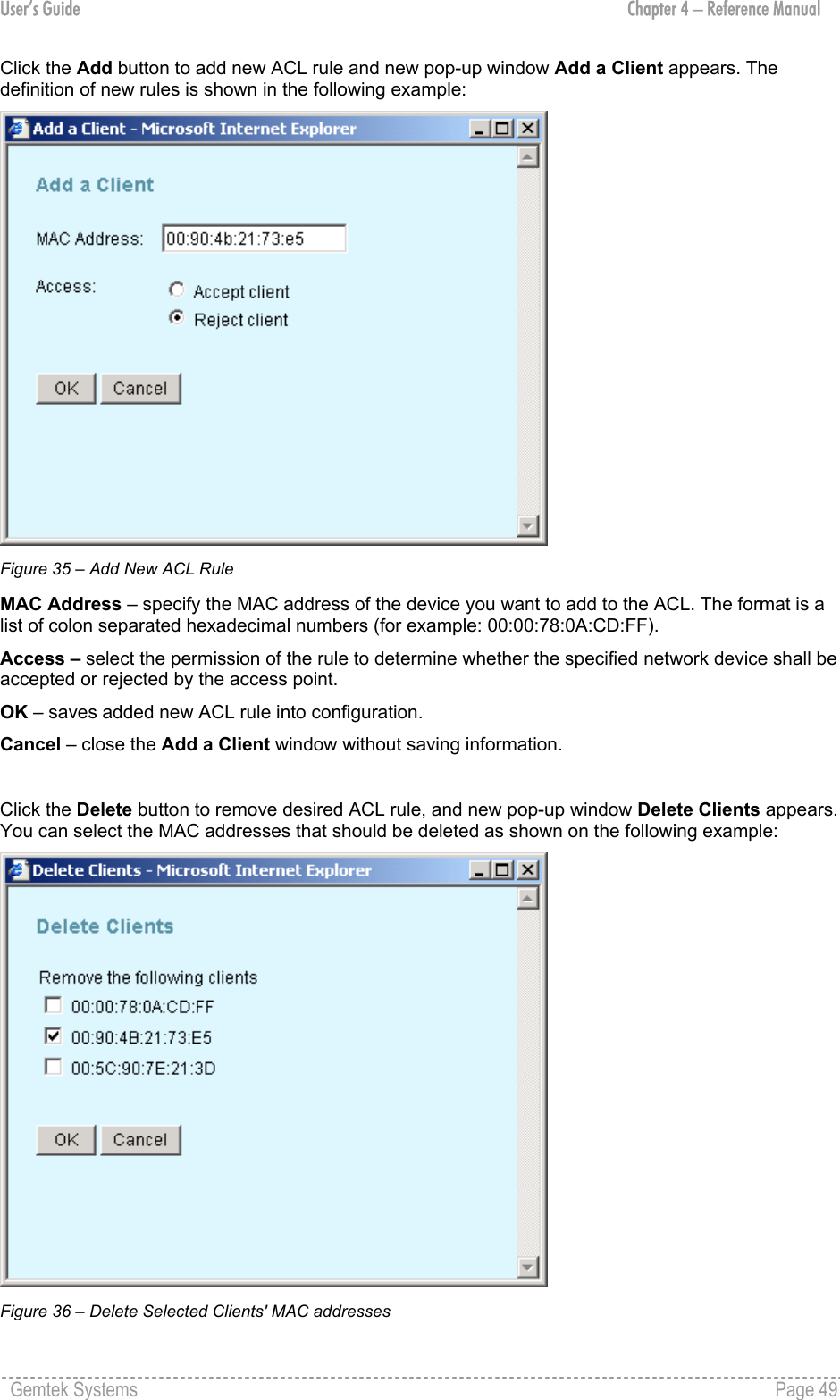 User’s Guide  Chapter 4 – Reference Manual Click the Add button to add new ACL rule and new pop-up window Add a Client appears. The definition of new rules is shown in the following example:  Figure 35 – Add New ACL Rule MAC Address – specify the MAC address of the device you want to add to the ACL. The format is a list of colon separated hexadecimal numbers (for example: 00:00:78:0A:CD:FF). Access – select the permission of the rule to determine whether the specified network device shall be accepted or rejected by the access point. OK – saves added new ACL rule into configuration. Cancel – close the Add a Client window without saving information.  Click the Delete button to remove desired ACL rule, and new pop-up window Delete Clients appears. You can select the MAC addresses that should be deleted as shown on the following example:  Figure 36 – Delete Selected Clients&apos; MAC addresses Gemtek Systems    Page 49  