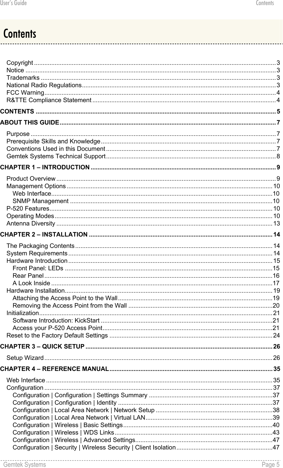 User’s Guide Contents Contents  Copyright .............................................................................................................................................3 Notice ..................................................................................................................................................3 Trademarks .........................................................................................................................................3 National Radio Regulations.................................................................................................................3 FCC Warning.......................................................................................................................................4 R&amp;TTE Compliance Statement ...........................................................................................................4 CONTENTS ............................................................................................................................................ 5 ABOUT THIS GUIDE.............................................................................................................................. 7 Purpose ...............................................................................................................................................7 Prerequisite Skills and Knowledge......................................................................................................7 Conventions Used in this Document ...................................................................................................7 Gemtek Systems Technical Support...................................................................................................8 CHAPTER 1 – INTRODUCTION ............................................................................................................ 9 Product Overview ................................................................................................................................9 Management Options ........................................................................................................................10 Web Interface.................................................................................................................................10 SNMP Management ......................................................................................................................10 P-520 Features..................................................................................................................................10 Operating Modes...............................................................................................................................10 Antenna Diversity ..............................................................................................................................13 CHAPTER 2 – INSTALLATION ........................................................................................................... 14 The Packaging Contents ...................................................................................................................14 System Requirements ....................................................................................................................... 14 Hardware Introduction .......................................................................................................................15 Front Panel: LEDs .........................................................................................................................15 Rear Panel.....................................................................................................................................16 A Look Inside .................................................................................................................................17 Hardware Installation.........................................................................................................................19 Attaching the Access Point to the Wall..........................................................................................19 Removing the Access Point from the Wall ....................................................................................20 Initialization........................................................................................................................................21 Software Introduction: KickStart ....................................................................................................21 Access your P-520 Access Point...................................................................................................21 Reset to the Factory Default Settings ...............................................................................................24 CHAPTER 3 – QUICK SETUP ............................................................................................................. 26 Setup Wizard.....................................................................................................................................26 CHAPTER 4 – REFERENCE MANUAL............................................................................................... 35 Web Interface ....................................................................................................................................35 Configuration .....................................................................................................................................37 Configuration | Configuration | Settings Summary ........................................................................37 Configuration | Configuration | Identity ..........................................................................................37 Configuration | Local Area Network | Network Setup ....................................................................38 Configuration | Local Area Network | Virtual LAN..........................................................................39 Configuration | Wireless | Basic Settings.......................................................................................40 Configuration | Wireless | WDS Links............................................................................................43 Configuration | Wireless | Advanced Settings................................................................................47 Configuration | Security | Wireless Security | Client Isolation........................................................47 Gemtek Systems    Page 5  