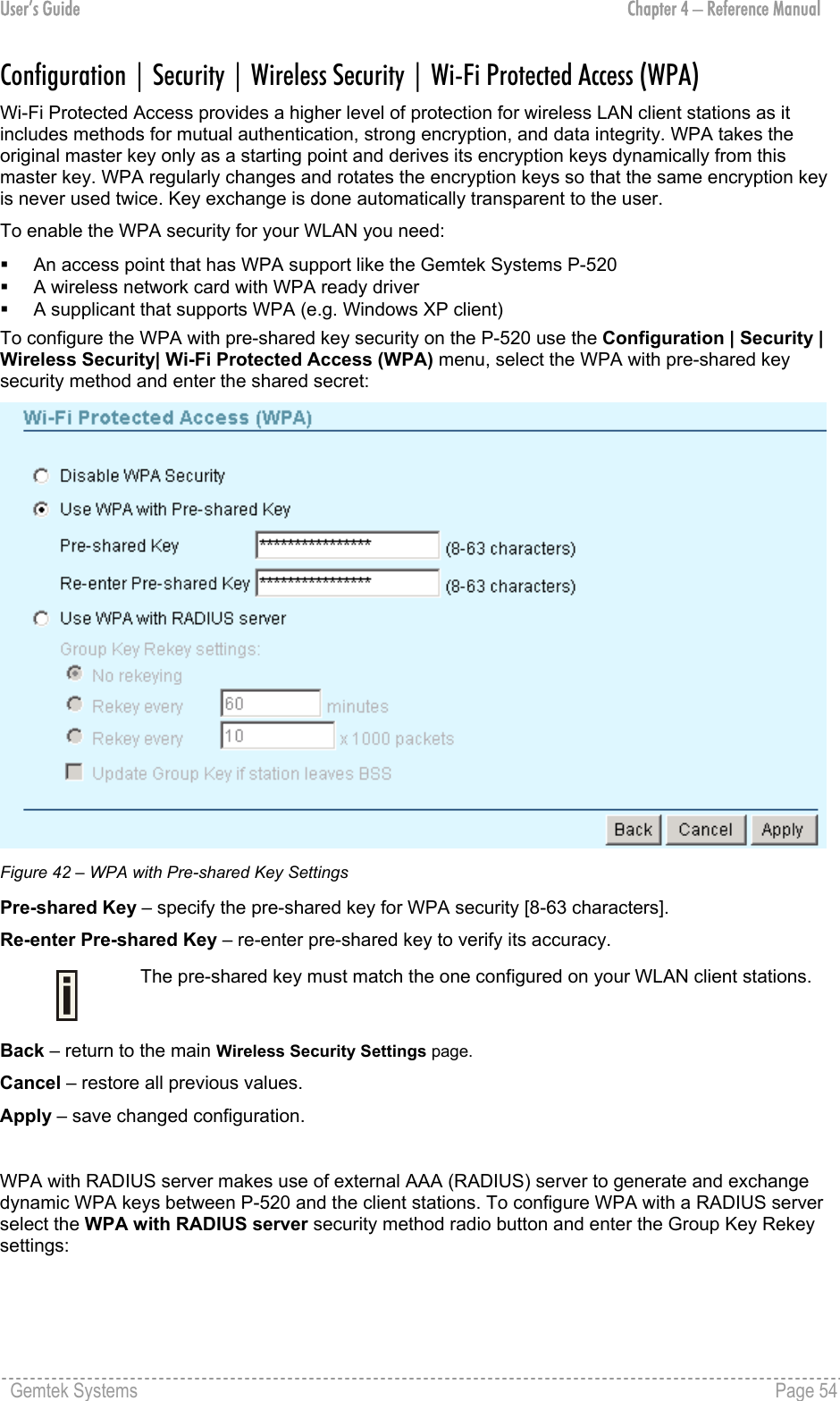 User’s Guide  Chapter 4 – Reference Manual Configuration | Security | Wireless Security | Wi-Fi Protected Access (WPA) Wi-Fi Protected Access provides a higher level of protection for wireless LAN client stations as it includes methods for mutual authentication, strong encryption, and data integrity. WPA takes the original master key only as a starting point and derives its encryption keys dynamically from this master key. WPA regularly changes and rotates the encryption keys so that the same encryption key is never used twice. Key exchange is done automatically transparent to the user. To enable the WPA security for your WLAN you need:   An access point that has WPA support like the Gemtek Systems P-520   A wireless network card with WPA ready driver   A supplicant that supports WPA (e.g. Windows XP client) To configure the WPA with pre-shared key security on the P-520 use the Configuration | Security | Wireless Security| Wi-Fi Protected Access (WPA) menu, select the WPA with pre-shared key security method and enter the shared secret:  Figure 42 – WPA with Pre-shared Key Settings Pre-shared Key – specify the pre-shared key for WPA security [8-63 characters].  Re-enter Pre-shared Key – re-enter pre-shared key to verify its accuracy.  The pre-shared key must match the one configured on your WLAN client stations. Back – return to the main Wireless Security Settings page. Cancel – restore all previous values. Apply – save changed configuration.  WPA with RADIUS server makes use of external AAA (RADIUS) server to generate and exchange dynamic WPA keys between P-520 and the client stations. To configure WPA with a RADIUS server select the WPA with RADIUS server security method radio button and enter the Group Key Rekey settings: Gemtek Systems    Page 54  