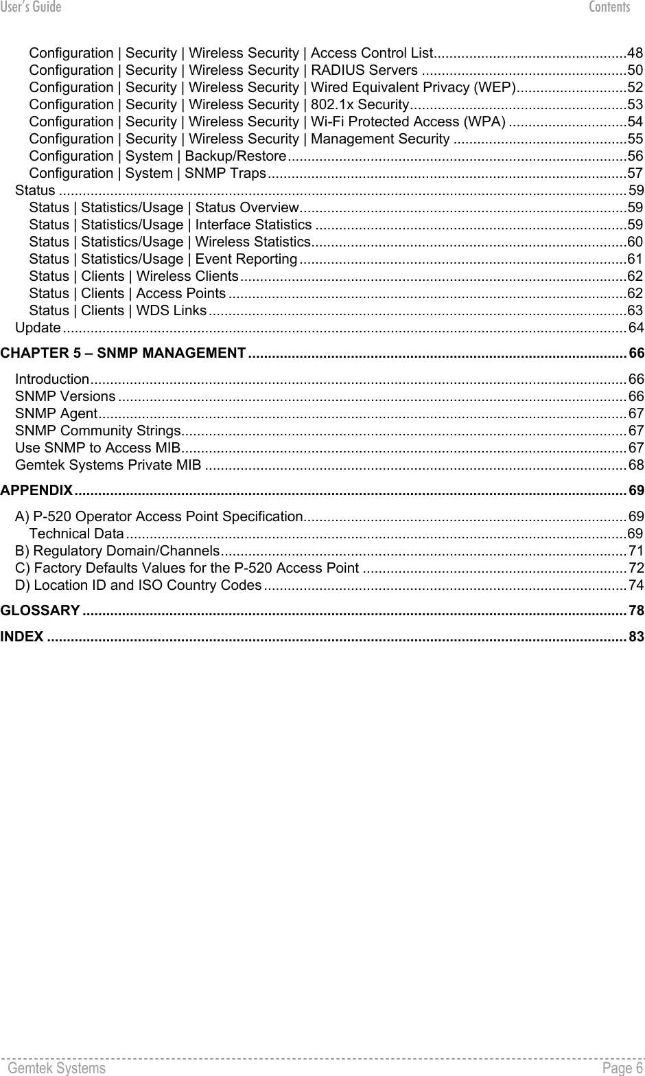 User’s Guide Contents Configuration | Security | Wireless Security | Access Control List.................................................48 Configuration | Security | Wireless Security | RADIUS Servers ....................................................50 Configuration | Security | Wireless Security | Wired Equivalent Privacy (WEP)............................52 Configuration | Security | Wireless Security | 802.1x Security.......................................................53 Configuration | Security | Wireless Security | Wi-Fi Protected Access (WPA) ..............................54 Configuration | Security | Wireless Security | Management Security ............................................55 Configuration | System | Backup/Restore......................................................................................56 Configuration | System | SNMP Traps...........................................................................................57 Status ................................................................................................................................................59 Status | Statistics/Usage | Status Overview...................................................................................59 Status | Statistics/Usage | Interface Statistics ...............................................................................59 Status | Statistics/Usage | Wireless Statistics................................................................................60 Status | Statistics/Usage | Event Reporting ...................................................................................61 Status | Clients | Wireless Clients..................................................................................................62 Status | Clients | Access Points .....................................................................................................62 Status | Clients | WDS Links ..........................................................................................................63 Update...............................................................................................................................................64 CHAPTER 5 – SNMP MANAGEMENT ................................................................................................ 66 Introduction........................................................................................................................................66 SNMP Versions .................................................................................................................................66 SNMP Agent......................................................................................................................................67 SNMP Community Strings.................................................................................................................67 Use SNMP to Access MIB.................................................................................................................67 Gemtek Systems Private MIB ...........................................................................................................68 APPENDIX............................................................................................................................................ 69 A) P-520 Operator Access Point Specification..................................................................................69 Technical Data...............................................................................................................................69 B) Regulatory Domain/Channels.......................................................................................................71 C) Factory Defaults Values for the P-520 Access Point ...................................................................72 D) Location ID and ISO Country Codes ............................................................................................74 GLOSSARY .......................................................................................................................................... 78 INDEX ................................................................................................................................................... 83  Gemtek Systems    Page 6  