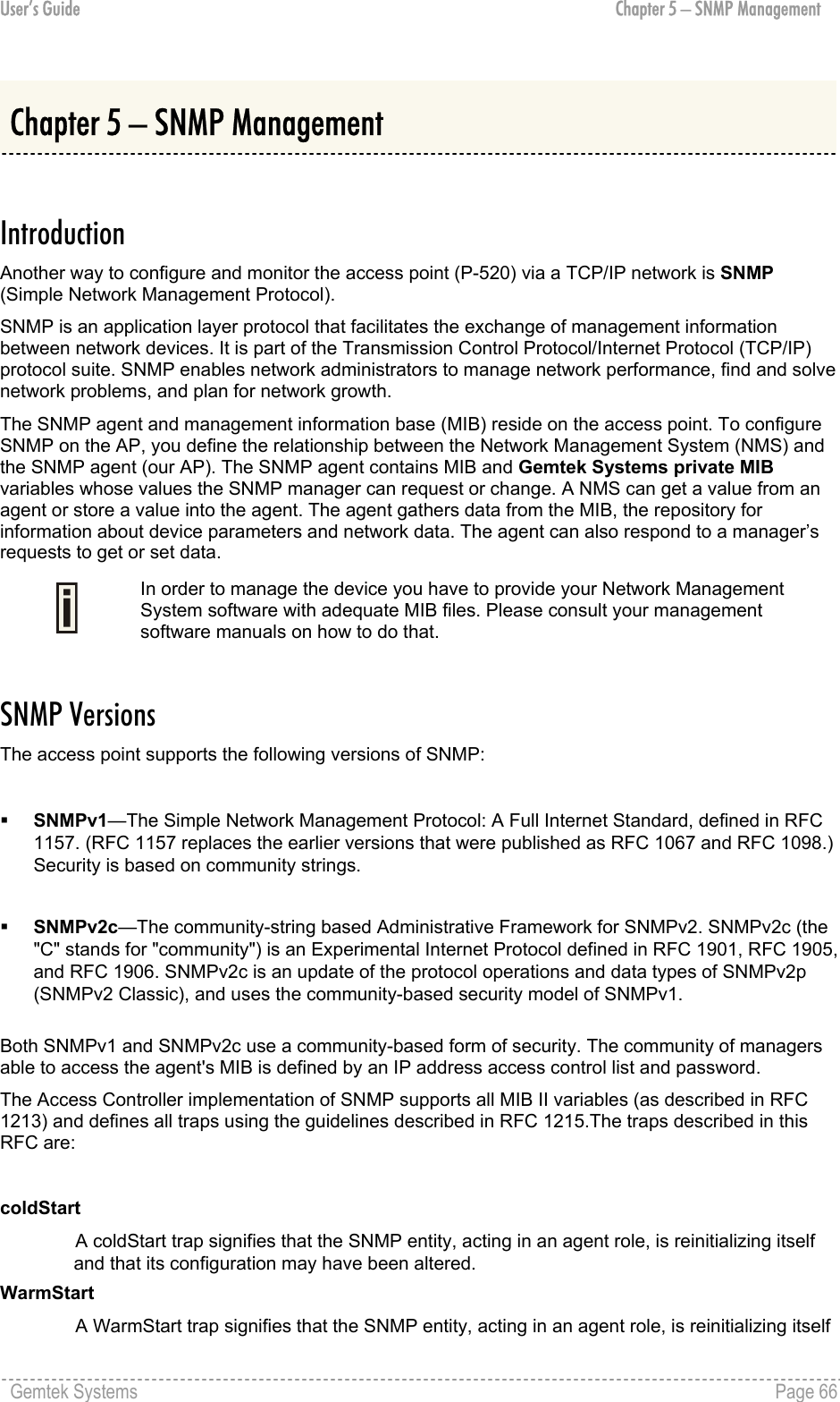 User’s Guide  Chapter 5 – SNMP Management Chapter 5 – SNMP Management  Introduction Another way to configure and monitor the access point (P-520) via a TCP/IP network is SNMP (Simple Network Management Protocol). SNMP is an application layer protocol that facilitates the exchange of management information between network devices. It is part of the Transmission Control Protocol/Internet Protocol (TCP/IP) protocol suite. SNMP enables network administrators to manage network performance, find and solve network problems, and plan for network growth. The SNMP agent and management information base (MIB) reside on the access point. To configure SNMP on the AP, you define the relationship between the Network Management System (NMS) and the SNMP agent (our AP). The SNMP agent contains MIB and Gemtek Systems private MIB variables whose values the SNMP manager can request or change. A NMS can get a value from an agent or store a value into the agent. The agent gathers data from the MIB, the repository for information about device parameters and network data. The agent can also respond to a manager’s requests to get or set data.  In order to manage the device you have to provide your Network Management System software with adequate MIB files. Please consult your management software manuals on how to do that.  SNMP Versions The access point supports the following versions of SNMP:    SNMPv1—The Simple Network Management Protocol: A Full Internet Standard, defined in RFC 1157. (RFC 1157 replaces the earlier versions that were published as RFC 1067 and RFC 1098.) Security is based on community strings.     SNMPv2c—The community-string based Administrative Framework for SNMPv2. SNMPv2c (the &quot;C&quot; stands for &quot;community&quot;) is an Experimental Internet Protocol defined in RFC 1901, RFC 1905, and RFC 1906. SNMPv2c is an update of the protocol operations and data types of SNMPv2p (SNMPv2 Classic), and uses the community-based security model of SNMPv1.  Both SNMPv1 and SNMPv2c use a community-based form of security. The community of managers able to access the agent&apos;s MIB is defined by an IP address access control list and password. The Access Controller implementation of SNMP supports all MIB II variables (as described in RFC 1213) and defines all traps using the guidelines described in RFC 1215.The traps described in this RFC are:  coldStart A coldStart trap signifies that the SNMP entity, acting in an agent role, is reinitializing itself and that its configuration may have been altered. WarmStart A WarmStart trap signifies that the SNMP entity, acting in an agent role, is reinitializing itself Gemtek Systems    Page 66  