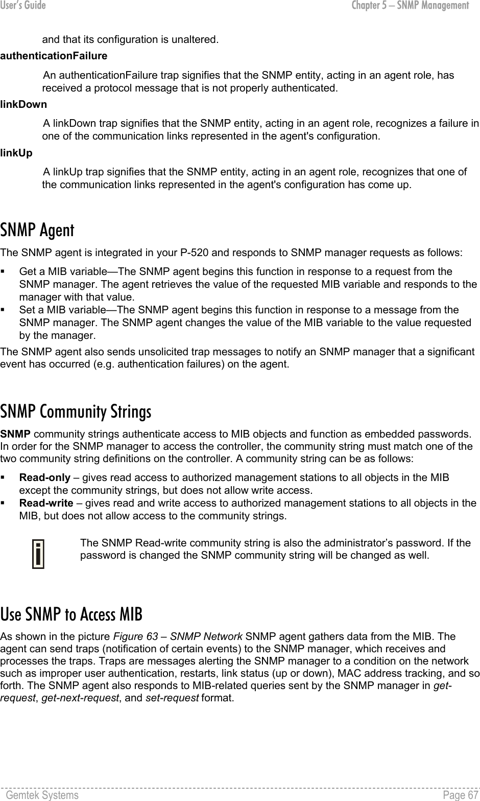 User’s Guide  Chapter 5 – SNMP Management and that its configuration is unaltered. authenticationFailure An authenticationFailure trap signifies that the SNMP entity, acting in an agent role, has received a protocol message that is not properly authenticated. linkDown A linkDown trap signifies that the SNMP entity, acting in an agent role, recognizes a failure in one of the communication links represented in the agent&apos;s configuration. linkUp A linkUp trap signifies that the SNMP entity, acting in an agent role, recognizes that one of the communication links represented in the agent&apos;s configuration has come up.  SNMP Agent The SNMP agent is integrated in your P-520 and responds to SNMP manager requests as follows:   Get a MIB variable—The SNMP agent begins this function in response to a request from the SNMP manager. The agent retrieves the value of the requested MIB variable and responds to the manager with that value.   Set a MIB variable—The SNMP agent begins this function in response to a message from the SNMP manager. The SNMP agent changes the value of the MIB variable to the value requested by the manager. The SNMP agent also sends unsolicited trap messages to notify an SNMP manager that a significant event has occurred (e.g. authentication failures) on the agent.  SNMP Community Strings SNMP community strings authenticate access to MIB objects and function as embedded passwords. In order for the SNMP manager to access the controller, the community string must match one of the two community string definitions on the controller. A community string can be as follows:   Read-only – gives read access to authorized management stations to all objects in the MIB except the community strings, but does not allow write access.    Read-write – gives read and write access to authorized management stations to all objects in the MIB, but does not allow access to the community strings.   The SNMP Read-write community string is also the administrator’s password. If the password is changed the SNMP community string will be changed as well.  Use SNMP to Access MIB As shown in the picture Figure 63 – SNMP Network SNMP agent gathers data from the MIB. The agent can send traps (notification of certain events) to the SNMP manager, which receives and processes the traps. Traps are messages alerting the SNMP manager to a condition on the network such as improper user authentication, restarts, link status (up or down), MAC address tracking, and so forth. The SNMP agent also responds to MIB-related queries sent by the SNMP manager in get-request, get-next-request, and set-request format.  Gemtek Systems    Page 67  