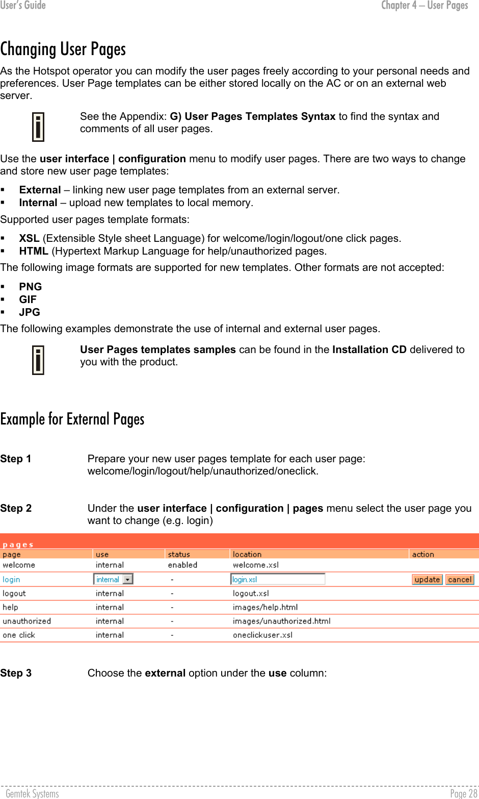 User’s Guide  Chapter 4 – User Pages Changing User Pages As the Hotspot operator you can modify the user pages freely according to your personal needs and preferences. User Page templates can be either stored locally on the AC or on an external web server.   See the Appendix: G) User Pages Templates Syntax to find the syntax and comments of all user pages. Use the user interface | configuration menu to modify user pages. There are two ways to change and store new user page templates:   External – linking new user page templates from an external server.   Internal – upload new templates to local memory. Supported user pages template formats:   XSL (Extensible Style sheet Language) for welcome/login/logout/one click pages.   HTML (Hypertext Markup Language for help/unauthorized pages. The following image formats are supported for new templates. Other formats are not accepted:   PNG   GIF   JPG  The following examples demonstrate the use of internal and external user pages.  User Pages templates samples can be found in the Installation CD delivered to you with the product.  Example for External Pages  Step 1  Prepare your new user pages template for each user page: welcome/login/logout/help/unauthorized/oneclick.   Step 2  Under the user interface | configuration | pages menu select the user page you want to change (e.g. login)   Step 3  Choose the external option under the use column: Gemtek Systems    Page 28  