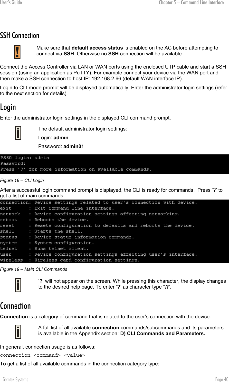 User’s Guide  Chapter 5 – Command Line Interface  SSH Connection  Make sure that default access status is enabled on the AC before attempting to connect via SSH. Otherwise no SSH connection will be available. Connect the Access Controller via LAN or WAN ports using the enclosed UTP cable and start a SSH session (using an application as PuTTY). For example connect your device via the WAN port and then make a SSH connection to host IP: 192.168.2.66 (default WAN interface IP). Login to CLI mode prompt will be displayed automatically. Enter the administrator login settings (refer to the next section for details). Login  Enter the administrator login settings in the displayed CLI command prompt.  The default administrator login settings: Login: admin Password: admin01  Figure 18 – CLI Login After a successful login command prompt is displayed, the CLI is ready for commands.  Press ‘?’ to get a list of main commands:  Figure 19 – Main CLI Commands  ‘?’ will not appear on the screen. While pressing this character, the display changes to the desired help page. To enter ‘?’ as character type ‘\?’. Connection  Connection is a category of command that is related to the user’s connection with the device.  A full list of all available connection commands/subcommands and its parameters is available in the Appendix section: D) CLI Commands and Parameters. In general, connection usage is as follows:  connection &lt;command&gt; &lt;value&gt; To get a list of all available commands in the connection category type:  Gemtek Systems    Page 40  