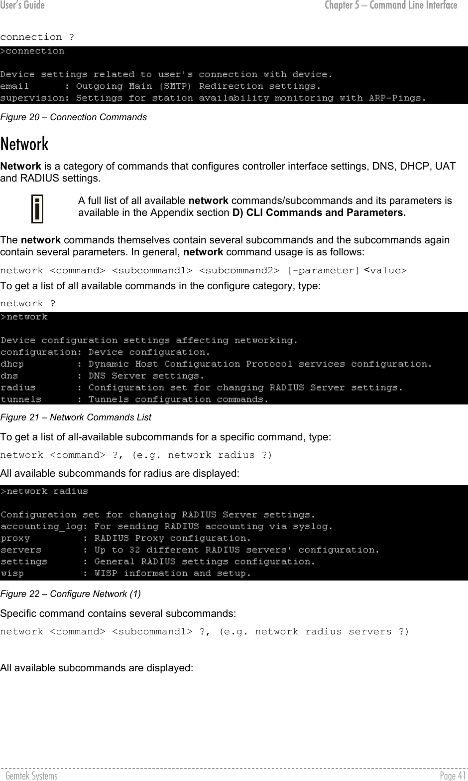 User’s Guide  Chapter 5 – Command Line Interface connection ?  Figure 20 – Connection Commands Network  Network is a category of commands that configures controller interface settings, DNS, DHCP, UAT and RADIUS settings.  A full list of all available network commands/subcommands and its parameters is available in the Appendix section D) CLI Commands and Parameters. The network commands themselves contain several subcommands and the subcommands again contain several parameters. In general, network command usage is as follows:  network &lt;command&gt; &lt;subcommand1&gt; &lt;subcommand2&gt; [-parameter] &lt;value&gt; To get a list of all available commands in the configure category, type:  network ?  Figure 21 – Network Commands List To get a list of all-available subcommands for a specific command, type:  network &lt;command&gt; ?, (e.g. network radius ?) All available subcommands for radius are displayed:  Figure 22 – Configure Network (1) Specific command contains several subcommands: network &lt;command&gt; &lt;subcommand1&gt; ?, (e.g. network radius servers ?)  All available subcommands are displayed:  Gemtek Systems    Page 41  