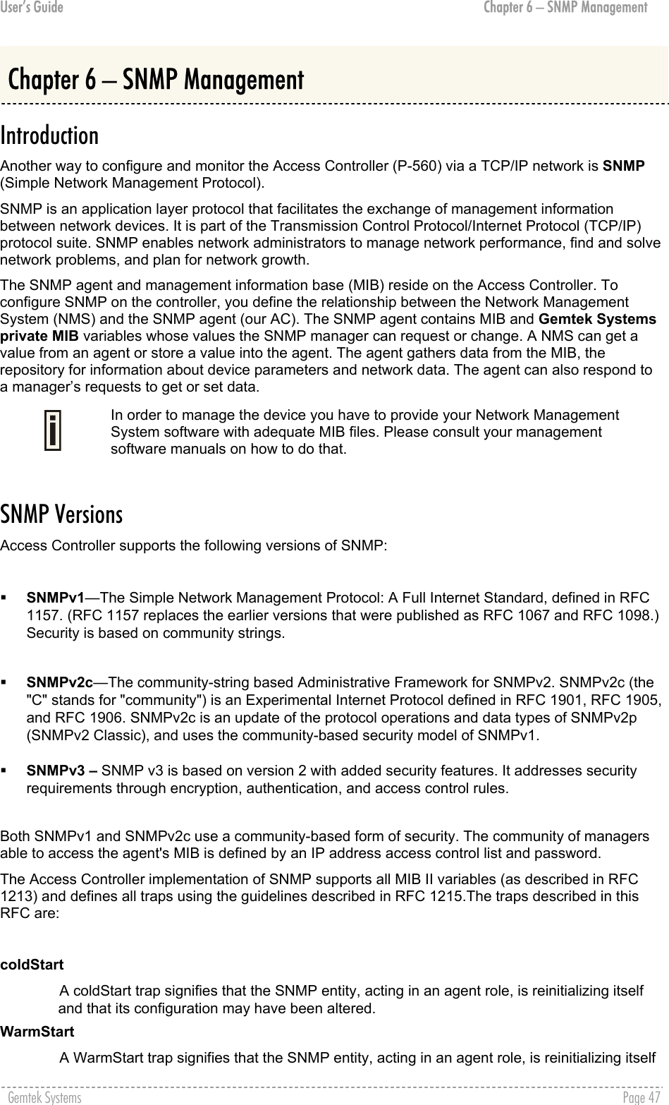 User’s Guide  Chapter 6 – SNMP Management Chapter 6 – SNMP Management Introduction Another way to configure and monitor the Access Controller (P-560) via a TCP/IP network is SNMP (Simple Network Management Protocol). SNMP is an application layer protocol that facilitates the exchange of management information between network devices. It is part of the Transmission Control Protocol/Internet Protocol (TCP/IP) protocol suite. SNMP enables network administrators to manage network performance, find and solve network problems, and plan for network growth. The SNMP agent and management information base (MIB) reside on the Access Controller. To configure SNMP on the controller, you define the relationship between the Network Management System (NMS) and the SNMP agent (our AC). The SNMP agent contains MIB and Gemtek Systems private MIB variables whose values the SNMP manager can request or change. A NMS can get a value from an agent or store a value into the agent. The agent gathers data from the MIB, the repository for information about device parameters and network data. The agent can also respond to a manager’s requests to get or set data.  In order to manage the device you have to provide your Network Management System software with adequate MIB files. Please consult your management software manuals on how to do that.  SNMP Versions Access Controller supports the following versions of SNMP:    SNMPv1—The Simple Network Management Protocol: A Full Internet Standard, defined in RFC 1157. (RFC 1157 replaces the earlier versions that were published as RFC 1067 and RFC 1098.) Security is based on community strings.     SNMPv2c—The community-string based Administrative Framework for SNMPv2. SNMPv2c (the &quot;C&quot; stands for &quot;community&quot;) is an Experimental Internet Protocol defined in RFC 1901, RFC 1905, and RFC 1906. SNMPv2c is an update of the protocol operations and data types of SNMPv2p (SNMPv2 Classic), and uses the community-based security model of SNMPv1.    SNMPv3 – SNMP v3 is based on version 2 with added security features. It addresses security requirements through encryption, authentication, and access control rules.  Both SNMPv1 and SNMPv2c use a community-based form of security. The community of managers able to access the agent&apos;s MIB is defined by an IP address access control list and password. The Access Controller implementation of SNMP supports all MIB II variables (as described in RFC 1213) and defines all traps using the guidelines described in RFC 1215.The traps described in this RFC are:  coldStart A coldStart trap signifies that the SNMP entity, acting in an agent role, is reinitializing itself and that its configuration may have been altered. WarmStart A WarmStart trap signifies that the SNMP entity, acting in an agent role, is reinitializing itself Gemtek Systems    Page 47  