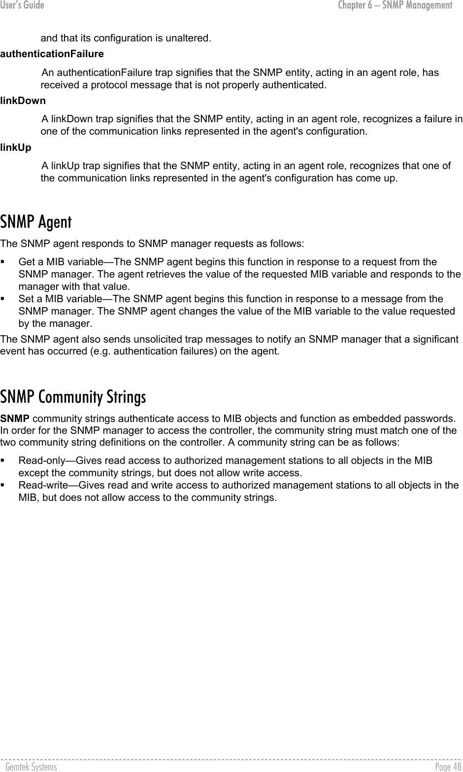 User’s Guide  Chapter 6 – SNMP Management and that its configuration is unaltered. authenticationFailure An authenticationFailure trap signifies that the SNMP entity, acting in an agent role, has received a protocol message that is not properly authenticated. linkDown A linkDown trap signifies that the SNMP entity, acting in an agent role, recognizes a failure in one of the communication links represented in the agent&apos;s configuration. linkUp A linkUp trap signifies that the SNMP entity, acting in an agent role, recognizes that one of the communication links represented in the agent&apos;s configuration has come up.  SNMP Agent The SNMP agent responds to SNMP manager requests as follows:   Get a MIB variable—The SNMP agent begins this function in response to a request from the SNMP manager. The agent retrieves the value of the requested MIB variable and responds to the manager with that value.   Set a MIB variable—The SNMP agent begins this function in response to a message from the SNMP manager. The SNMP agent changes the value of the MIB variable to the value requested by the manager. The SNMP agent also sends unsolicited trap messages to notify an SNMP manager that a significant event has occurred (e.g. authentication failures) on the agent.  SNMP Community Strings SNMP community strings authenticate access to MIB objects and function as embedded passwords. In order for the SNMP manager to access the controller, the community string must match one of the two community string definitions on the controller. A community string can be as follows:   Read-only—Gives read access to authorized management stations to all objects in the MIB except the community strings, but does not allow write access.   Read-write—Gives read and write access to authorized management stations to all objects in the MIB, but does not allow access to the community strings. Gemtek Systems    Page 48  
