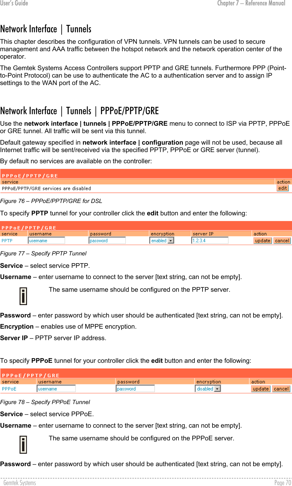 User’s Guide  Chapter 7 – Reference Manual Network Interface | Tunnels  This chapter describes the configuration of VPN tunnels. VPN tunnels can be used to secure management and AAA traffic between the hotspot network and the network operation center of the operator. The Gemtek Systems Access Controllers support PPTP and GRE tunnels. Furthermore PPP (Point-to-Point Protocol) can be use to authenticate the AC to a authentication server and to assign IP settings to the WAN port of the AC.  Network Interface | Tunnels | PPPoE/PPTP/GRE Use the network interface | tunnels | PPPoE/PPTP/GRE menu to connect to ISP via PPTP, PPPoE or GRE tunnel. All traffic will be sent via this tunnel.  Default gateway specified in network interface | configuration page will not be used, because all Internet traffic will be sent/received via the specified PPTP, PPPoE or GRE server (tunnel). By default no services are available on the controller:  Figure 76 – PPPoE/PPTP/GRE for DSL To specify PPTP tunnel for your controller click the edit button and enter the following:   Figure 77 – Specify PPTP Tunnel  Service – select service PPTP. Username – enter username to connect to the server [text string, can not be empty].  The same username should be configured on the PPTP server. Password – enter password by which user should be authenticated [text string, can not be empty]. Encryption – enables use of MPPE encryption. Server IP – PPTP server IP address.   To specify PPPoE tunnel for your controller click the edit button and enter the following:  Figure 78 – Specify PPPoE Tunnel Service – select service PPPoE. Username – enter username to connect to the server [text string, can not be empty].  The same username should be configured on the PPPoE server. Password – enter password by which user should be authenticated [text string, can not be empty]. Gemtek Systems    Page 70  