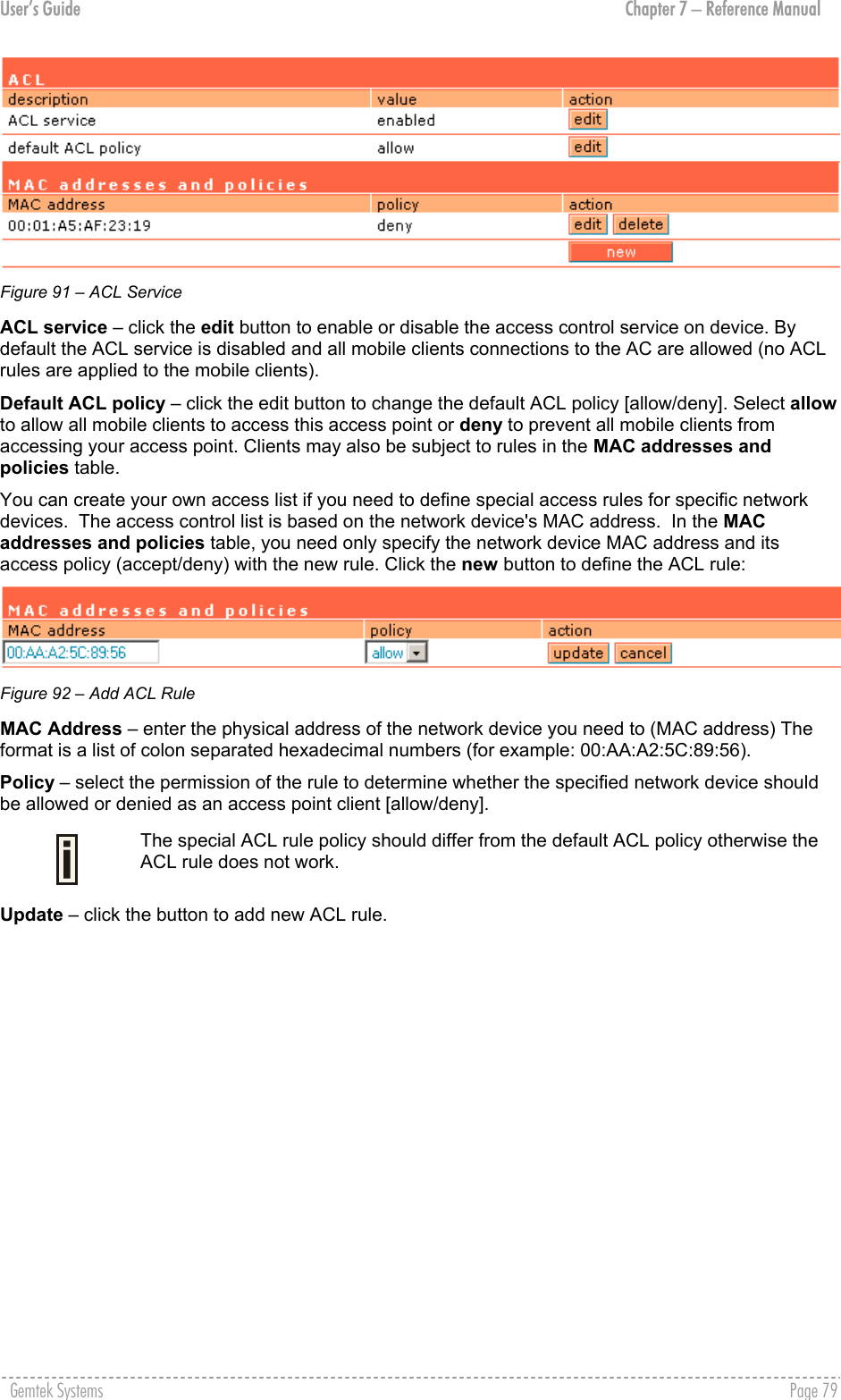 User’s Guide  Chapter 7 – Reference Manual  Figure 91 – ACL Service ACL service – click the edit button to enable or disable the access control service on device. By default the ACL service is disabled and all mobile clients connections to the AC are allowed (no ACL rules are applied to the mobile clients). Default ACL policy – click the edit button to change the default ACL policy [allow/deny]. Select allow to allow all mobile clients to access this access point or deny to prevent all mobile clients from accessing your access point. Clients may also be subject to rules in the MAC addresses and policies table. You can create your own access list if you need to define special access rules for specific network devices.  The access control list is based on the network device&apos;s MAC address.  In the MAC addresses and policies table, you need only specify the network device MAC address and its access policy (accept/deny) with the new rule. Click the new button to define the ACL rule:  Figure 92 – Add ACL Rule MAC Address – enter the physical address of the network device you need to (MAC address) The format is a list of colon separated hexadecimal numbers (for example: 00:AA:A2:5C:89:56). Policy – select the permission of the rule to determine whether the specified network device should be allowed or denied as an access point client [allow/deny].  The special ACL rule policy should differ from the default ACL policy otherwise the ACL rule does not work. Update – click the button to add new ACL rule. Gemtek Systems    Page 79  