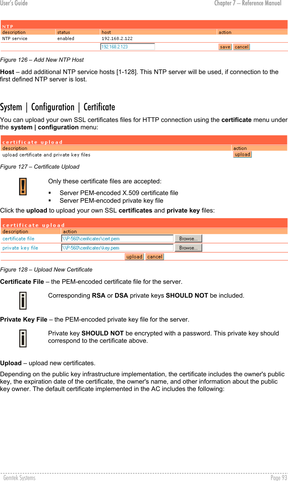 User’s Guide  Chapter 7 – Reference Manual  Figure 126 – Add New NTP Host Host – add additional NTP service hosts [1-128]. This NTP server will be used, if connection to the first defined NTP server is lost.  System | Configuration | Certificate You can upload your own SSL certificates files for HTTP connection using the certificate menu under the system | configuration menu:  Figure 127 – Certificate Upload  Only these certificate files are accepted:   Server PEM-encoded X.509 certificate file    Server PEM-encoded private key file Click the upload to upload your own SSL certificates and private key files:  Figure 128 – Upload New Certificate  Certificate File – the PEM-encoded certificate file for the server.  Corresponding RSA or DSA private keys SHOULD NOT be included.  Private Key File – the PEM-encoded private key file for the server.  Private key SHOULD NOT be encrypted with a password. This private key should correspond to the certificate above.  Upload – upload new certificates. Depending on the public key infrastructure implementation, the certificate includes the owner&apos;s public key, the expiration date of the certificate, the owner&apos;s name, and other information about the public key owner. The default certificate implemented in the AC includes the following: Gemtek Systems    Page 93  