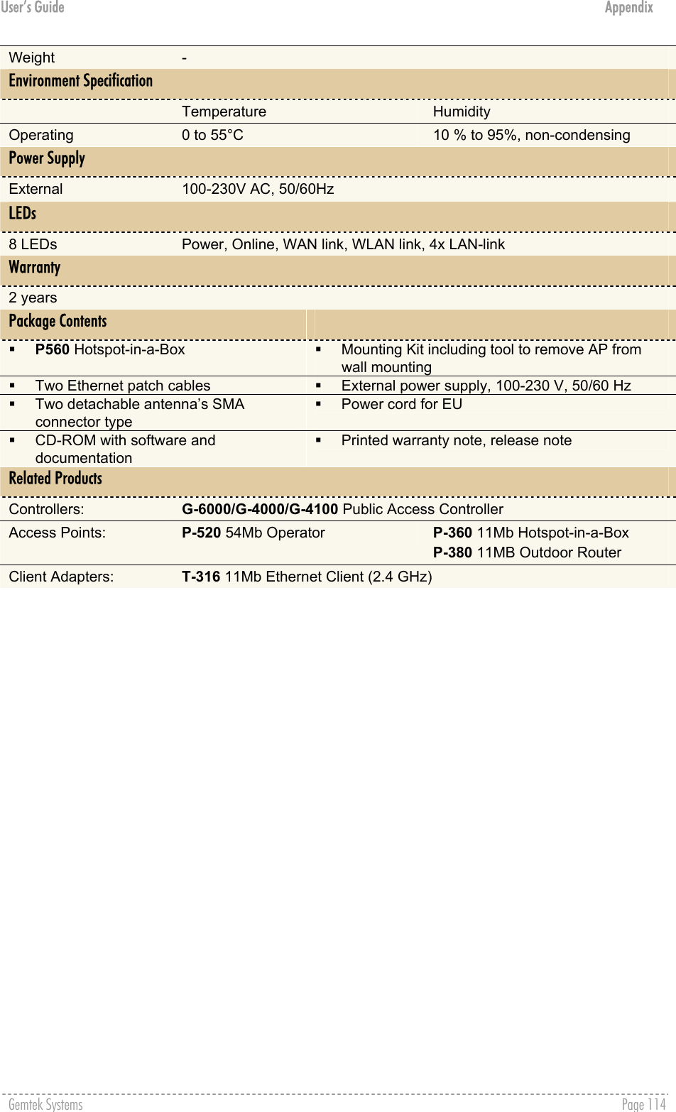 User’s Guide  Appendix Weight  - Environment Specification  Temperature  Humidity Operating  0 to 55°C  10 % to 95%, non-condensing Power Supply External  100-230V AC, 50/60Hz LEDs 8 LEDs  Power, Online, WAN link, WLAN link, 4x LAN-link Warranty 2 years Package Contents     P560 Hotspot-in-a-Box     Mounting Kit including tool to remove AP from wall mounting   Two Ethernet patch cables    External power supply, 100-230 V, 50/60 Hz   Two detachable antenna’s SMA connector type   Power cord for EU   CD-ROM with software and documentation   Printed warranty note, release note Related Products Controllers:  G-6000/G-4000/G-4100 Public Access Controller Access Points:  P-520 54Mb Operator  P-360 11Mb Hotspot-in-a-Box P-380 11MB Outdoor Router Client Adapters:  T-316 11Mb Ethernet Client (2.4 GHz)  Gemtek Systems    Page 114  