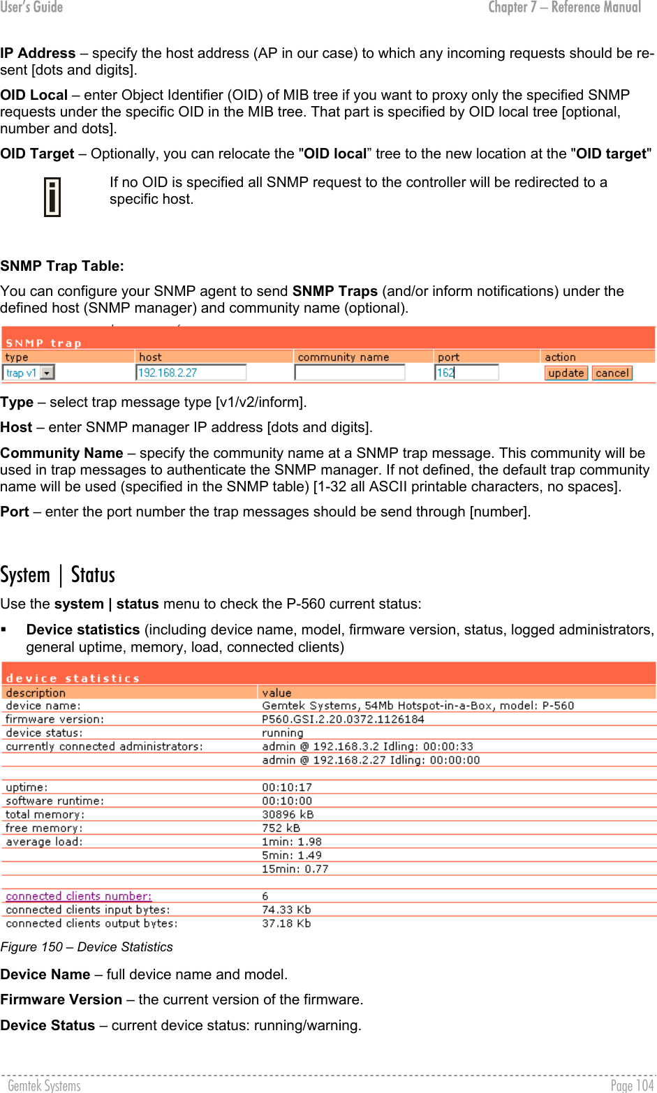 User’s Guide  Chapter 7 – Reference Manual IP Address – specify the host address (AP in our case) to which any incoming requests should be re-sent [dots and digits]. OID Local – enter Object Identifier (OID) of MIB tree if you want to proxy only the specified SNMP requests under the specific OID in the MIB tree. That part is specified by OID local tree [optional, number and dots]. OID Target – Optionally, you can relocate the &quot;OID local” tree to the new location at the &quot;OID target&quot;  If no OID is specified all SNMP request to the controller will be redirected to a specific host.  SNMP Trap Table: You can configure your SNMP agent to send SNMP Traps (and/or inform notifications) under the defined host (SNMP manager) and community name (optional).  Type – select trap message type [v1/v2/inform]. Host – enter SNMP manager IP address [dots and digits]. Community Name – specify the community name at a SNMP trap message. This community will be used in trap messages to authenticate the SNMP manager. If not defined, the default trap community name will be used (specified in the SNMP table) [1-32 all ASCII printable characters, no spaces]. Port – enter the port number the trap messages should be send through [number].  System | Status Use the system | status menu to check the P-560 current status:   Device statistics (including device name, model, firmware version, status, logged administrators, general uptime, memory, load, connected clients)  Figure 150 – Device Statistics Device Name – full device name and model. Firmware Version – the current version of the firmware. Device Status – current device status: running/warning. Gemtek Systems    Page 104  