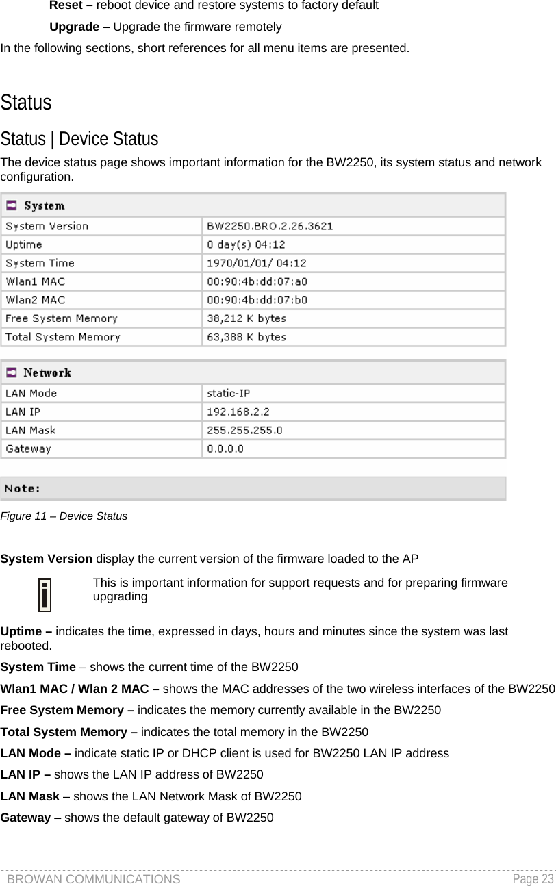BROWAN COMMUNICATIONS   Page 23  Reset – reboot device and restore systems to factory default Upgrade – Upgrade the firmware remotely In the following sections, short references for all menu items are presented.  Status Status | Device Status The device status page shows important information for the BW2250, its system status and network configuration.  Figure 11 – Device Status  System Version display the current version of the firmware loaded to the AP  This is important information for support requests and for preparing firmware upgrading Uptime – indicates the time, expressed in days, hours and minutes since the system was last rebooted. System Time – shows the current time of the BW2250 Wlan1 MAC / Wlan 2 MAC – shows the MAC addresses of the two wireless interfaces of the BW2250 Free System Memory – indicates the memory currently available in the BW2250  Total System Memory – indicates the total memory in the BW2250  LAN Mode – indicate static IP or DHCP client is used for BW2250 LAN IP address LAN IP – shows the LAN IP address of BW2250 LAN Mask – shows the LAN Network Mask of BW2250 Gateway – shows the default gateway of BW2250  